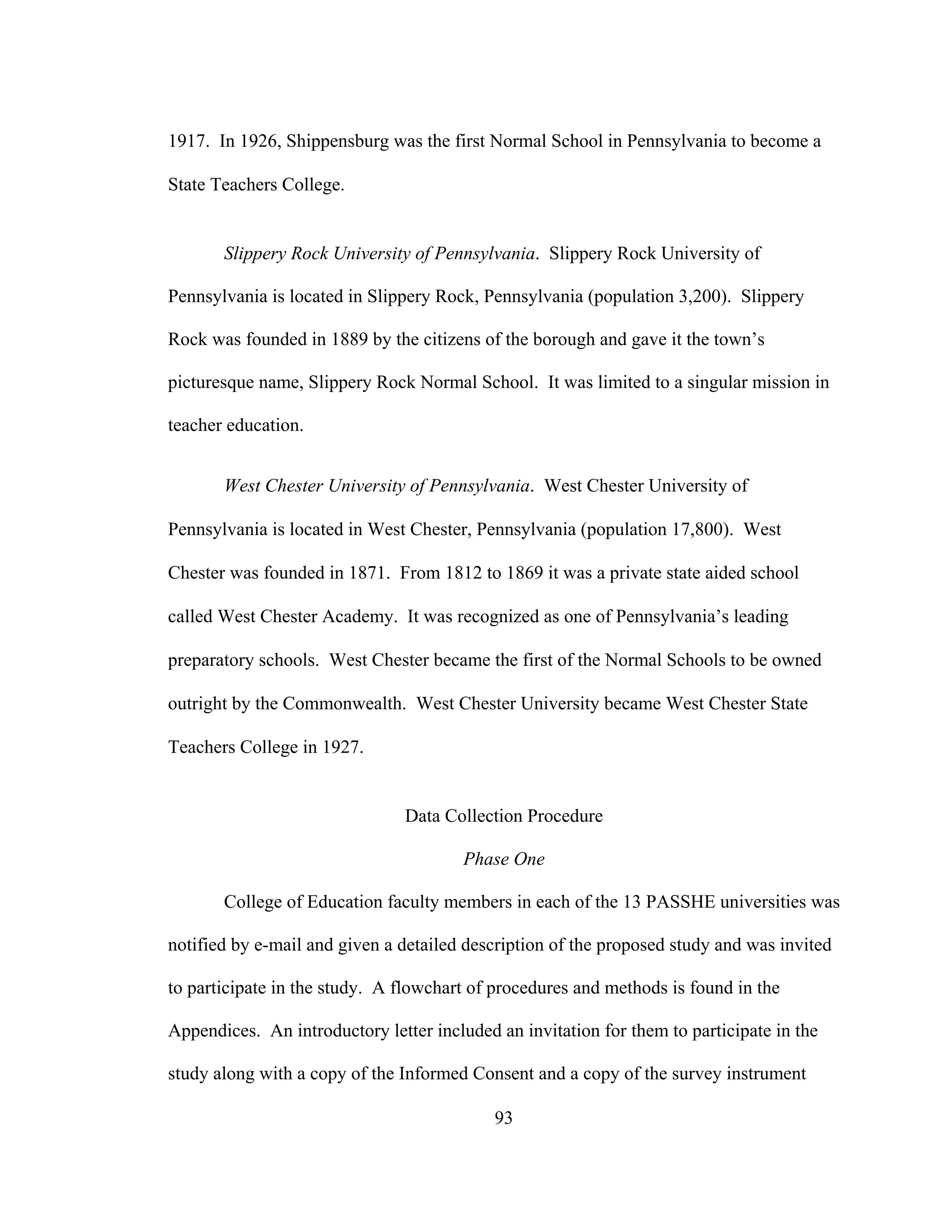 1917. In 1926, Shippensburg was the first Normal School in Pennsylvania to become a
State Teachers College.
Slippery Rock University of Pennsylvania. Slippery Rock University of
Pennsylvania is located in Slippery Rock, Pennsylvania (population 3,200). Slippery
Rock was founded in 1889 by the citizens of the borough and gave it the town’s
picturesque name, Slippery Rock Normal School. It was limited to a singular mission in
teacher education.
West Chester University of Pennsylvania. West Chester University of
Pennsylvania is located in West Chester, Pennsylvania (population 17,800). West
Chester was founded in 1871. From 1812 to 1869 it was a private state aided school
called West Chester Academy. It was recognized as one of Pennsylvania’s leading
preparatory schools. West Chester became the first of the Normal Schools to be owned
outright by the Commonwealth. West Chester University became West Chester State
Teachers College in 1927.
Data Collection Procedure
Phase One
College of Education faculty members in each of the 13 PASSHE universities was
notified by e-mail and given a detailed description of the proposed study and was invited
to participate in the study. A flowchart of procedures and methods is found in the
Appendices. An introductory letter included an invitation for them to participate in the
study along with a copy of the Informed Consent and a copy of the survey instrument
93
 