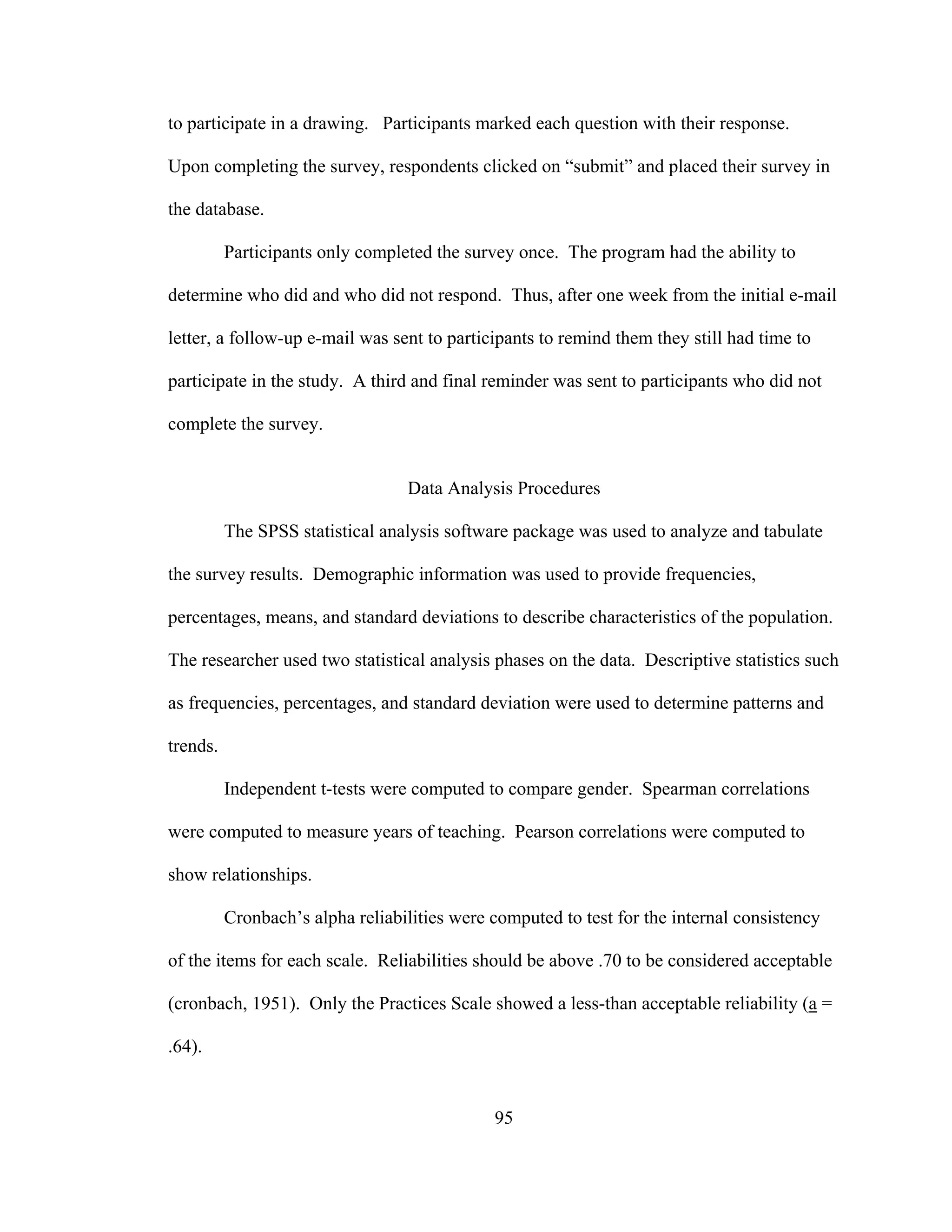 to participate in a drawing. Participants marked each question with their response.
Upon completing the survey, respondents clicked on “submit” and placed their survey in
the database.
Participants only completed the survey once. The program had the ability to
determine who did and who did not respond. Thus, after one week from the initial e-mail
letter, a follow-up e-mail was sent to participants to remind them they still had time to
participate in the study. A third and final reminder was sent to participants who did not
complete the survey.
Data Analysis Procedures
The SPSS statistical analysis software package was used to analyze and tabulate
the survey results. Demographic information was used to provide frequencies,
percentages, means, and standard deviations to describe characteristics of the population.
The researcher used two statistical analysis phases on the data. Descriptive statistics such
as frequencies, percentages, and standard deviation were used to determine patterns and
trends.
Independent t-tests were computed to compare gender. Spearman correlations
were computed to measure years of teaching. Pearson correlations were computed to
show relationships.
Cronbach’s alpha reliabilities were computed to test for the internal consistency
of the items for each scale. Reliabilities should be above .70 to be considered acceptable
(cronbach, 1951). Only the Practices Scale showed a less-than acceptable reliability (a =
.64).
95
 
