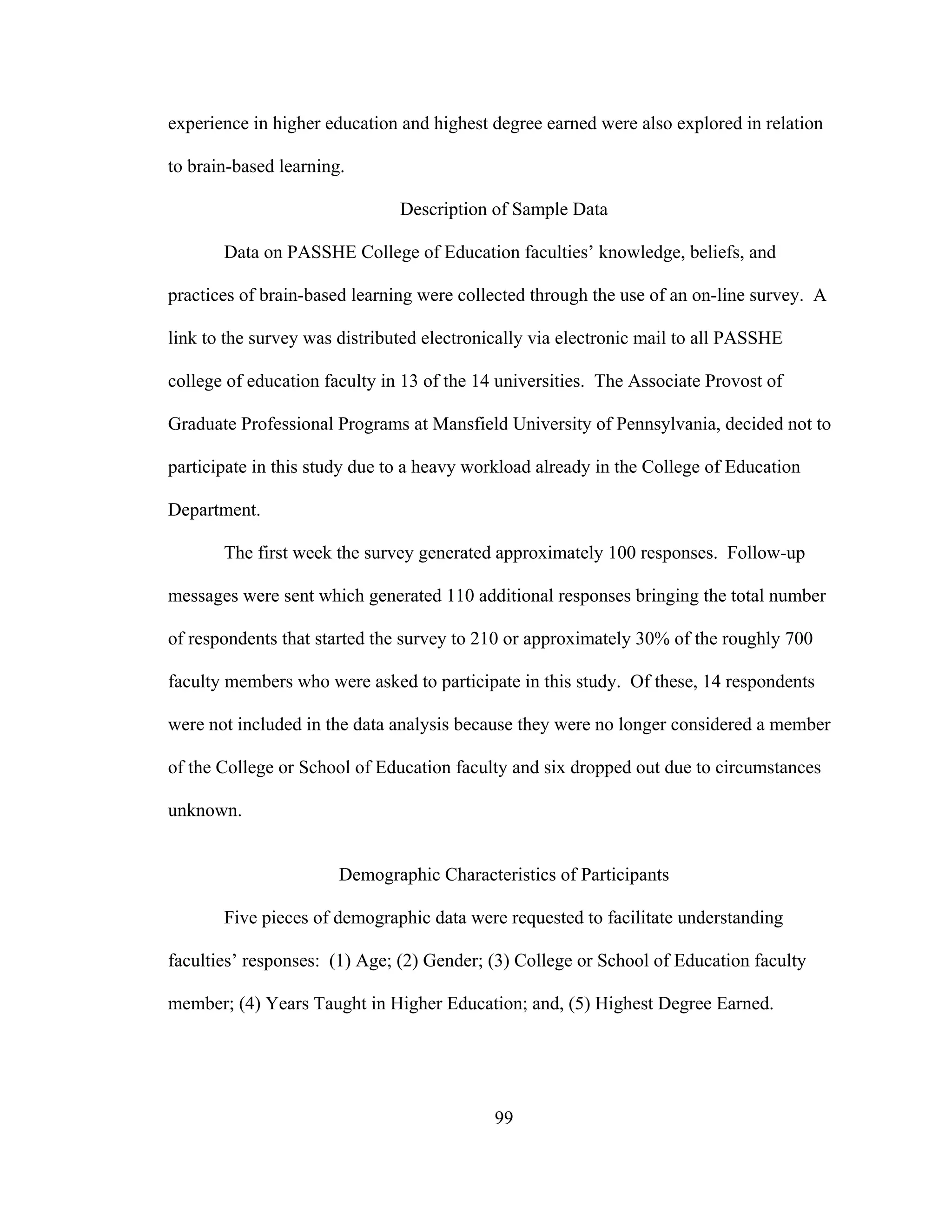 experience in higher education and highest degree earned were also explored in relation
to brain-based learning.
Description of Sample Data
Data on PASSHE College of Education faculties’ knowledge, beliefs, and
practices of brain-based learning were collected through the use of an on-line survey. A
link to the survey was distributed electronically via electronic mail to all PASSHE
college of education faculty in 13 of the 14 universities. The Associate Provost of
Graduate Professional Programs at Mansfield University of Pennsylvania, decided not to
participate in this study due to a heavy workload already in the College of Education
Department.
The first week the survey generated approximately 100 responses. Follow-up
messages were sent which generated 110 additional responses bringing the total number
of respondents that started the survey to 210 or approximately 30% of the roughly 700
faculty members who were asked to participate in this study. Of these, 14 respondents
were not included in the data analysis because they were no longer considered a member
of the College or School of Education faculty and six dropped out due to circumstances
unknown.
Demographic Characteristics of Participants
Five pieces of demographic data were requested to facilitate understanding
faculties’ responses: (1) Age; (2) Gender; (3) College or School of Education faculty
member; (4) Years Taught in Higher Education; and, (5) Highest Degree Earned.
99
 