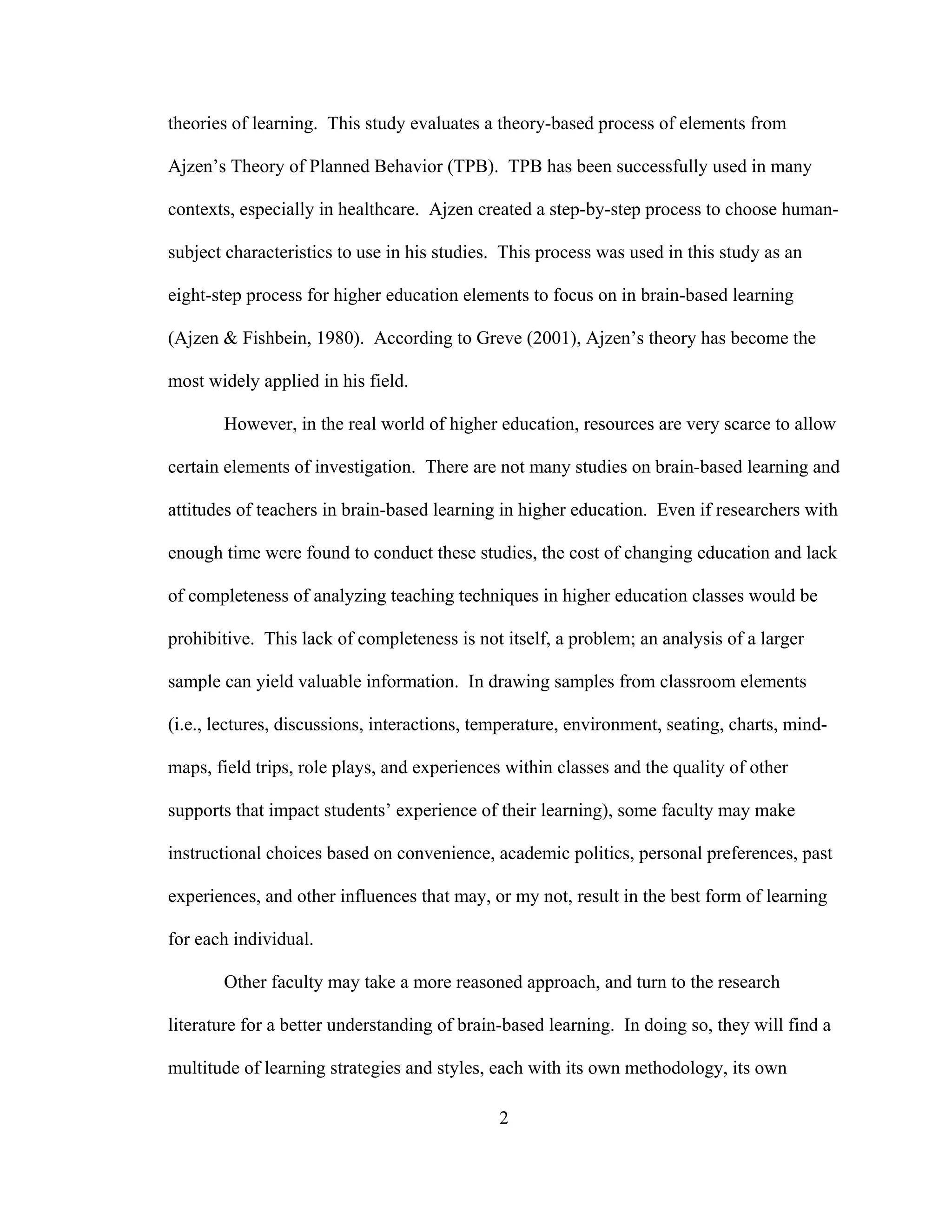 theories of learning. This study evaluates a theory-based process of elements from
Ajzen’s Theory of Planned Behavior (TPB). TPB has been successfully used in many
contexts, especially in healthcare. Ajzen created a step-by-step process to choose human-
subject characteristics to use in his studies. This process was used in this study as an
eight-step process for higher education elements to focus on in brain-based learning
(Ajzen & Fishbein, 1980). According to Greve (2001), Ajzen’s theory has become the
most widely applied in his field.
However, in the real world of higher education, resources are very scarce to allow
certain elements of investigation. There are not many studies on brain-based learning and
attitudes of teachers in brain-based learning in higher education. Even if researchers with
enough time were found to conduct these studies, the cost of changing education and lack
of completeness of analyzing teaching techniques in higher education classes would be
prohibitive. This lack of completeness is not itself, a problem; an analysis of a larger
sample can yield valuable information. In drawing samples from classroom elements
(i.e., lectures, discussions, interactions, temperature, environment, seating, charts, mind-
maps, field trips, role plays, and experiences within classes and the quality of other
supports that impact students’ experience of their learning), some faculty may make
instructional choices based on convenience, academic politics, personal preferences, past
experiences, and other influences that may, or my not, result in the best form of learning
for each individual.
Other faculty may take a more reasoned approach, and turn to the research
literature for a better understanding of brain-based learning. In doing so, they will find a
multitude of learning strategies and styles, each with its own methodology, its own
2
 