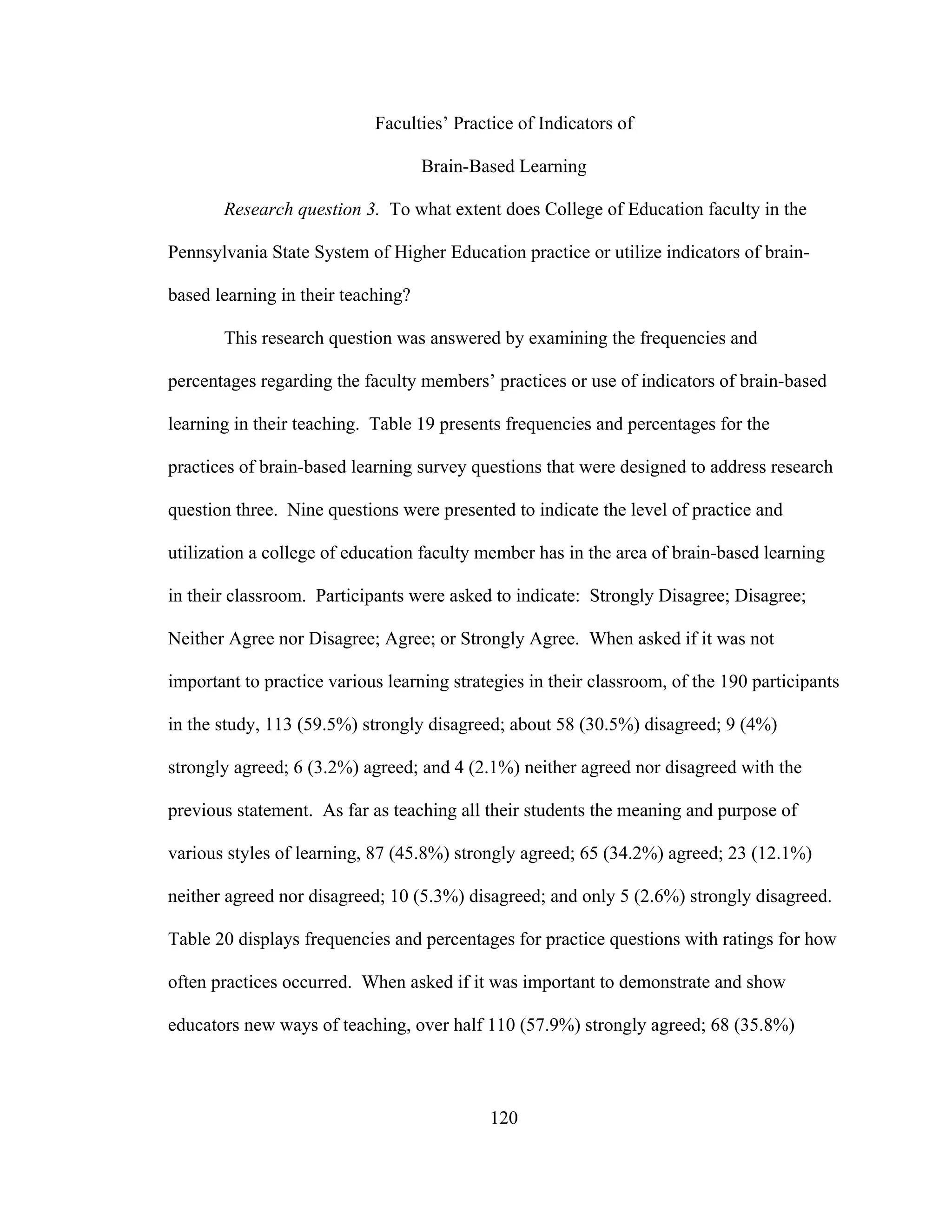 Faculties’ Practice of Indicators of
Brain-Based Learning
Research question 3. To what extent does College of Education faculty in the
Pennsylvania State System of Higher Education practice or utilize indicators of brain-
based learning in their teaching?
This research question was answered by examining the frequencies and
percentages regarding the faculty members’ practices or use of indicators of brain-based
learning in their teaching. Table 19 presents frequencies and percentages for the
practices of brain-based learning survey questions that were designed to address research
question three. Nine questions were presented to indicate the level of practice and
utilization a college of education faculty member has in the area of brain-based learning
in their classroom. Participants were asked to indicate: Strongly Disagree; Disagree;
Neither Agree nor Disagree; Agree; or Strongly Agree. When asked if it was not
important to practice various learning strategies in their classroom, of the 190 participants
in the study, 113 (59.5%) strongly disagreed; about 58 (30.5%) disagreed; 9 (4%)
strongly agreed; 6 (3.2%) agreed; and 4 (2.1%) neither agreed nor disagreed with the
previous statement. As far as teaching all their students the meaning and purpose of
various styles of learning, 87 (45.8%) strongly agreed; 65 (34.2%) agreed; 23 (12.1%)
neither agreed nor disagreed; 10 (5.3%) disagreed; and only 5 (2.6%) strongly disagreed.
Table 20 displays frequencies and percentages for practice questions with ratings for how
often practices occurred. When asked if it was important to demonstrate and show
educators new ways of teaching, over half 110 (57.9%) strongly agreed; 68 (35.8%)
120
 
