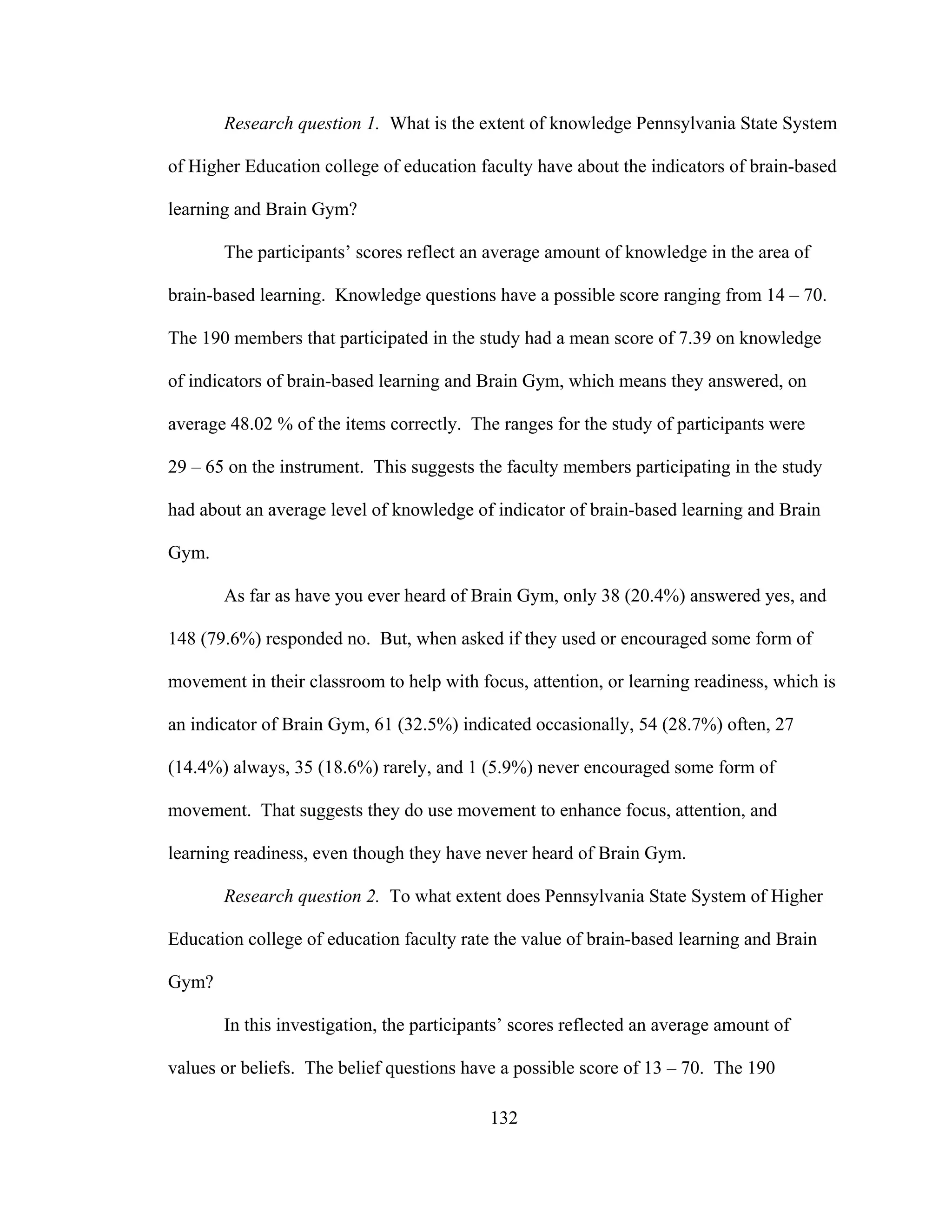 Research question 1. What is the extent of knowledge Pennsylvania State System
of Higher Education college of education faculty have about the indicators of brain-based
learning and Brain Gym?
The participants’ scores reflect an average amount of knowledge in the area of
brain-based learning. Knowledge questions have a possible score ranging from 14 – 70.
The 190 members that participated in the study had a mean score of 7.39 on knowledge
of indicators of brain-based learning and Brain Gym, which means they answered, on
average 48.02 % of the items correctly. The ranges for the study of participants were
29 – 65 on the instrument. This suggests the faculty members participating in the study
had about an average level of knowledge of indicator of brain-based learning and Brain
Gym.
As far as have you ever heard of Brain Gym, only 38 (20.4%) answered yes, and
148 (79.6%) responded no. But, when asked if they used or encouraged some form of
movement in their classroom to help with focus, attention, or learning readiness, which is
an indicator of Brain Gym, 61 (32.5%) indicated occasionally, 54 (28.7%) often, 27
(14.4%) always, 35 (18.6%) rarely, and 1 (5.9%) never encouraged some form of
movement. That suggests they do use movement to enhance focus, attention, and
learning readiness, even though they have never heard of Brain Gym.
Research question 2. To what extent does Pennsylvania State System of Higher
Education college of education faculty rate the value of brain-based learning and Brain
Gym?
In this investigation, the participants’ scores reflected an average amount of
values or beliefs. The belief questions have a possible score of 13 – 70. The 190
132
 