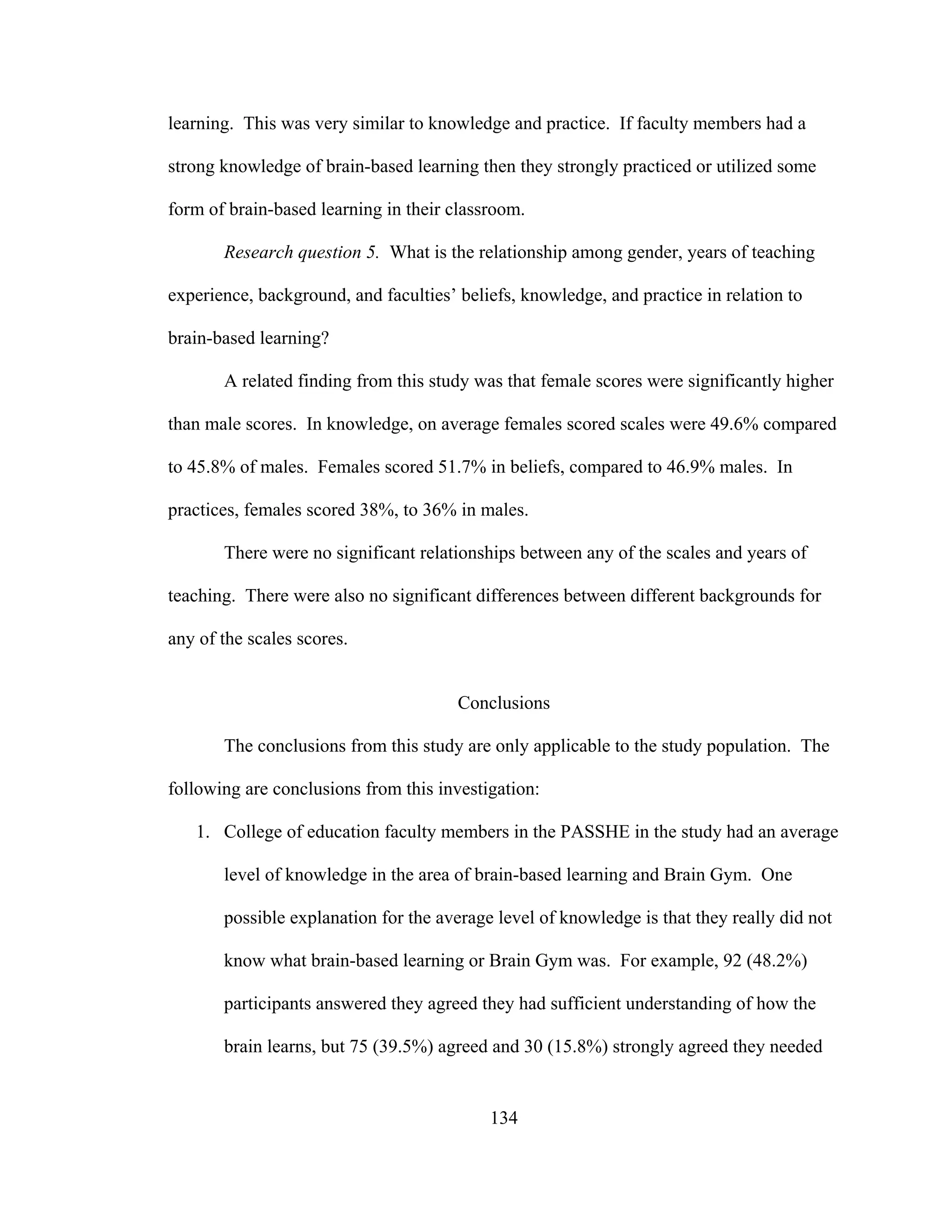 learning. This was very similar to knowledge and practice. If faculty members had a
strong knowledge of brain-based learning then they strongly practiced or utilized some
form of brain-based learning in their classroom.
Research question 5. What is the relationship among gender, years of teaching
experience, background, and faculties’ beliefs, knowledge, and practice in relation to
brain-based learning?
A related finding from this study was that female scores were significantly higher
than male scores. In knowledge, on average females scored scales were 49.6% compared
to 45.8% of males. Females scored 51.7% in beliefs, compared to 46.9% males. In
practices, females scored 38%, to 36% in males.
There were no significant relationships between any of the scales and years of
teaching. There were also no significant differences between different backgrounds for
any of the scales scores.
Conclusions
The conclusions from this study are only applicable to the study population. The
following are conclusions from this investigation:
1. College of education faculty members in the PASSHE in the study had an average
level of knowledge in the area of brain-based learning and Brain Gym. One
possible explanation for the average level of knowledge is that they really did not
know what brain-based learning or Brain Gym was. For example, 92 (48.2%)
participants answered they agreed they had sufficient understanding of how the
brain learns, but 75 (39.5%) agreed and 30 (15.8%) strongly agreed they needed
134
 
