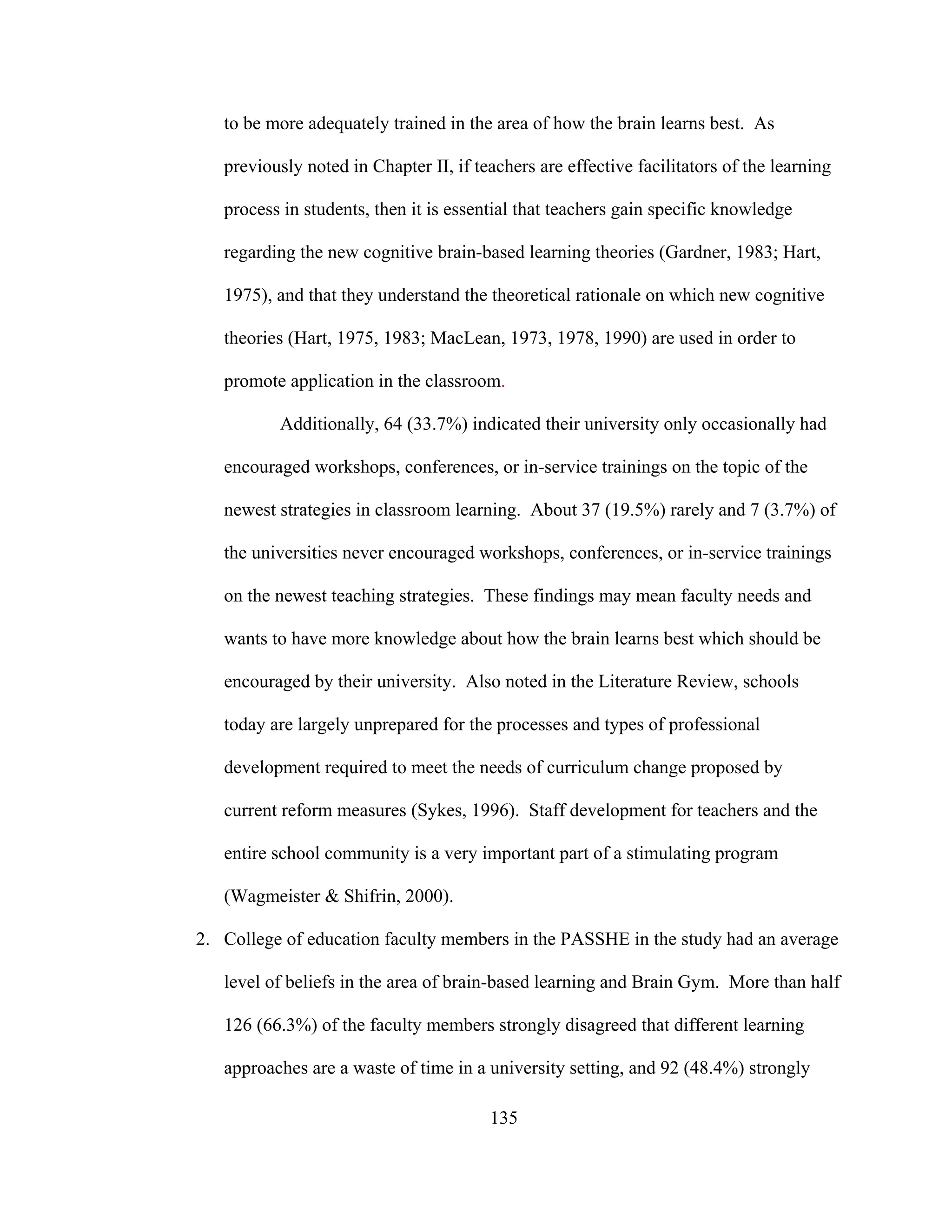 to be more adequately trained in the area of how the brain learns best. As
previously noted in Chapter II, if teachers are effective facilitators of the learning
process in students, then it is essential that teachers gain specific knowledge
regarding the new cognitive brain-based learning theories (Gardner, 1983; Hart,
1975), and that they understand the theoretical rationale on which new cognitive
theories (Hart, 1975, 1983; MacLean, 1973, 1978, 1990) are used in order to
promote application in the classroom.
Additionally, 64 (33.7%) indicated their university only occasionally had
encouraged workshops, conferences, or in-service trainings on the topic of the
newest strategies in classroom learning. About 37 (19.5%) rarely and 7 (3.7%) of
the universities never encouraged workshops, conferences, or in-service trainings
on the newest teaching strategies. These findings may mean faculty needs and
wants to have more knowledge about how the brain learns best which should be
encouraged by their university. Also noted in the Literature Review, schools
today are largely unprepared for the processes and types of professional
development required to meet the needs of curriculum change proposed by
current reform measures (Sykes, 1996). Staff development for teachers and the
entire school community is a very important part of a stimulating program
(Wagmeister & Shifrin, 2000).
2. College of education faculty members in the PASSHE in the study had an average
level of beliefs in the area of brain-based learning and Brain Gym. More than half
126 (66.3%) of the faculty members strongly disagreed that different learning
approaches are a waste of time in a university setting, and 92 (48.4%) strongly
135
 