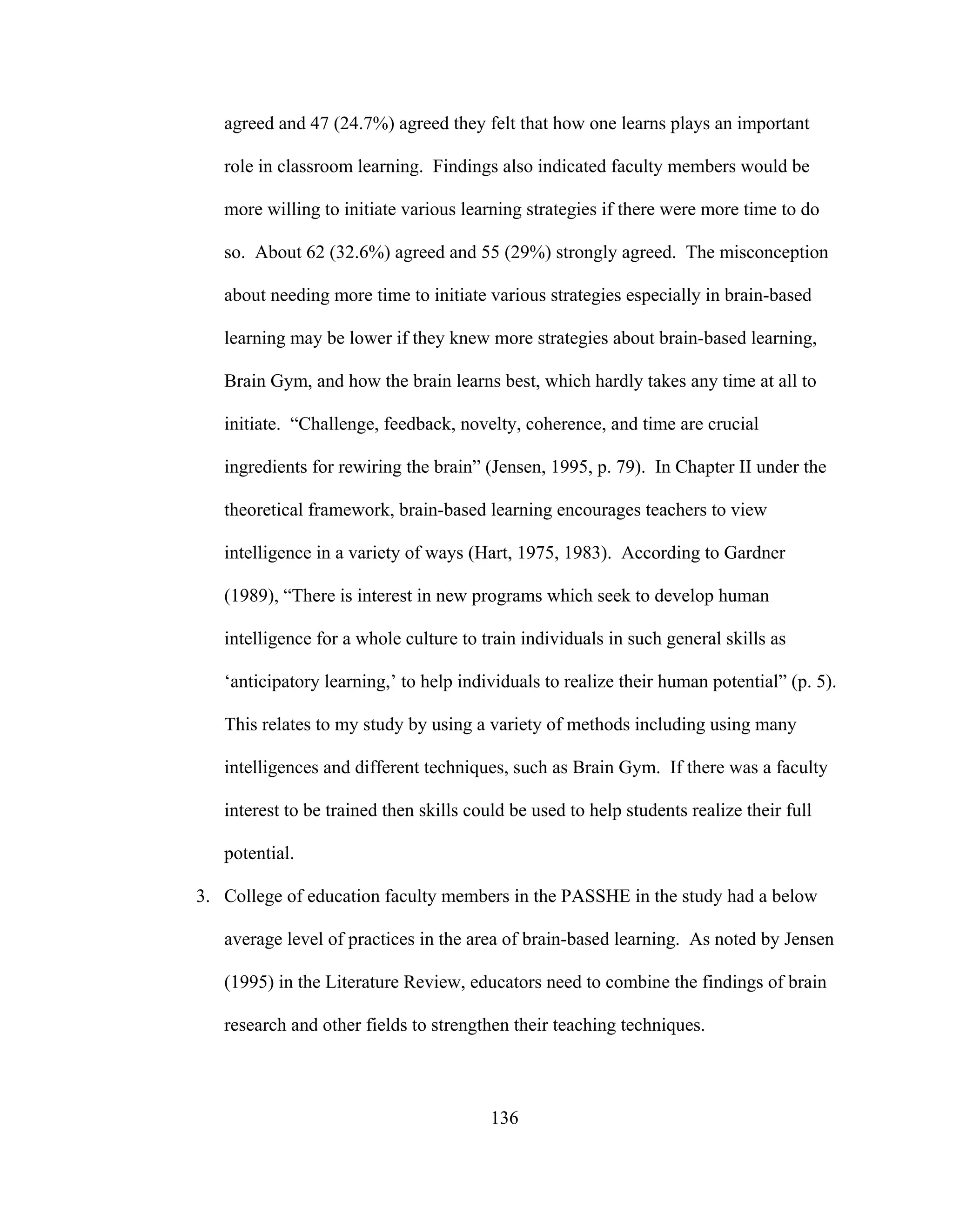 agreed and 47 (24.7%) agreed they felt that how one learns plays an important
role in classroom learning. Findings also indicated faculty members would be
more willing to initiate various learning strategies if there were more time to do
so. About 62 (32.6%) agreed and 55 (29%) strongly agreed. The misconception
about needing more time to initiate various strategies especially in brain-based
learning may be lower if they knew more strategies about brain-based learning,
Brain Gym, and how the brain learns best, which hardly takes any time at all to
initiate. “Challenge, feedback, novelty, coherence, and time are crucial
ingredients for rewiring the brain” (Jensen, 1995, p. 79). In Chapter II under the
theoretical framework, brain-based learning encourages teachers to view
intelligence in a variety of ways (Hart, 1975, 1983). According to Gardner
(1989), “There is interest in new programs which seek to develop human
intelligence for a whole culture to train individuals in such general skills as
‘anticipatory learning,’ to help individuals to realize their human potential” (p. 5).
This relates to my study by using a variety of methods including using many
intelligences and different techniques, such as Brain Gym. If there was a faculty
interest to be trained then skills could be used to help students realize their full
potential.
3. College of education faculty members in the PASSHE in the study had a below
average level of practices in the area of brain-based learning. As noted by Jensen
(1995) in the Literature Review, educators need to combine the findings of brain
research and other fields to strengthen their teaching techniques.
136
 
