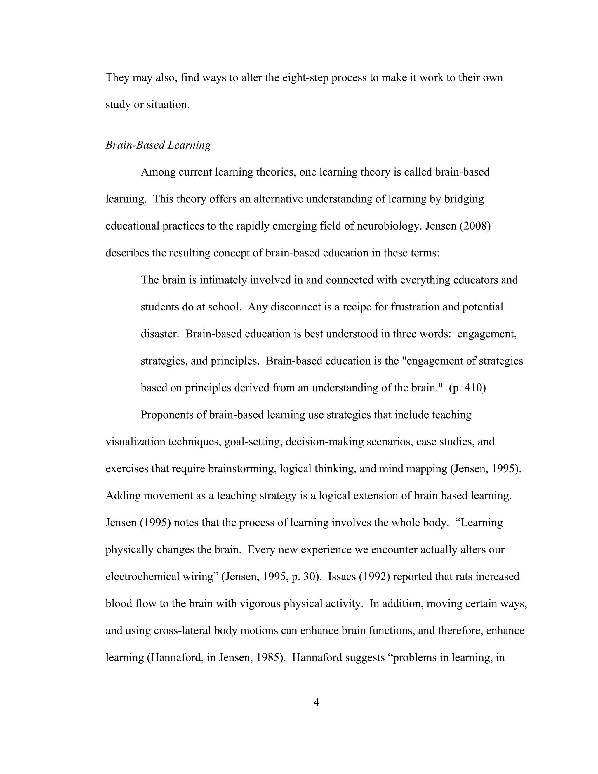 They may also, find ways to alter the eight-step process to make it work to their own
study or situation.
Brain-Based Learning
Among current learning theories, one learning theory is called brain-based
learning. This theory offers an alternative understanding of learning by bridging
educational practices to the rapidly emerging field of neurobiology. Jensen (2008)
describes the resulting concept of brain-based education in these terms:
The brain is intimately involved in and connected with everything educators and
students do at school. Any disconnect is a recipe for frustration and potential
disaster. Brain-based education is best understood in three words: engagement,
strategies, and principles. Brain-based education is the "engagement of strategies
based on principles derived from an understanding of the brain." (p. 410)
Proponents of brain-based learning use strategies that include teaching
visualization techniques, goal-setting, decision-making scenarios, case studies, and
exercises that require brainstorming, logical thinking, and mind mapping (Jensen, 1995).
Adding movement as a teaching strategy is a logical extension of brain based learning.
Jensen (1995) notes that the process of learning involves the whole body. “Learning
physically changes the brain. Every new experience we encounter actually alters our
electrochemical wiring” (Jensen, 1995, p. 30). Issacs (1992) reported that rats increased
blood flow to the brain with vigorous physical activity. In addition, moving certain ways,
and using cross-lateral body motions can enhance brain functions, and therefore, enhance
learning (Hannaford, in Jensen, 1985). Hannaford suggests “problems in learning, in
4
 
