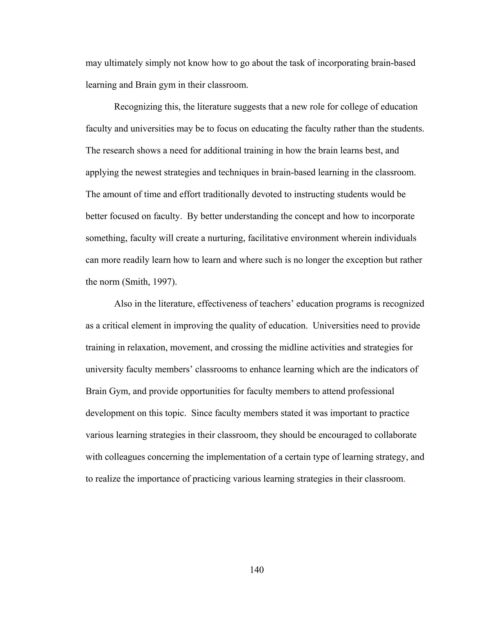 may ultimately simply not know how to go about the task of incorporating brain-based
learning and Brain gym in their classroom.
Recognizing this, the literature suggests that a new role for college of education
faculty and universities may be to focus on educating the faculty rather than the students.
The research shows a need for additional training in how the brain learns best, and
applying the newest strategies and techniques in brain-based learning in the classroom.
The amount of time and effort traditionally devoted to instructing students would be
better focused on faculty. By better understanding the concept and how to incorporate
something, faculty will create a nurturing, facilitative environment wherein individuals
can more readily learn how to learn and where such is no longer the exception but rather
the norm (Smith, 1997).
Also in the literature, effectiveness of teachers’ education programs is recognized
as a critical element in improving the quality of education. Universities need to provide
training in relaxation, movement, and crossing the midline activities and strategies for
university faculty members’ classrooms to enhance learning which are the indicators of
Brain Gym, and provide opportunities for faculty members to attend professional
development on this topic. Since faculty members stated it was important to practice
various learning strategies in their classroom, they should be encouraged to collaborate
with colleagues concerning the implementation of a certain type of learning strategy, and
to realize the importance of practicing various learning strategies in their classroom.
140
 