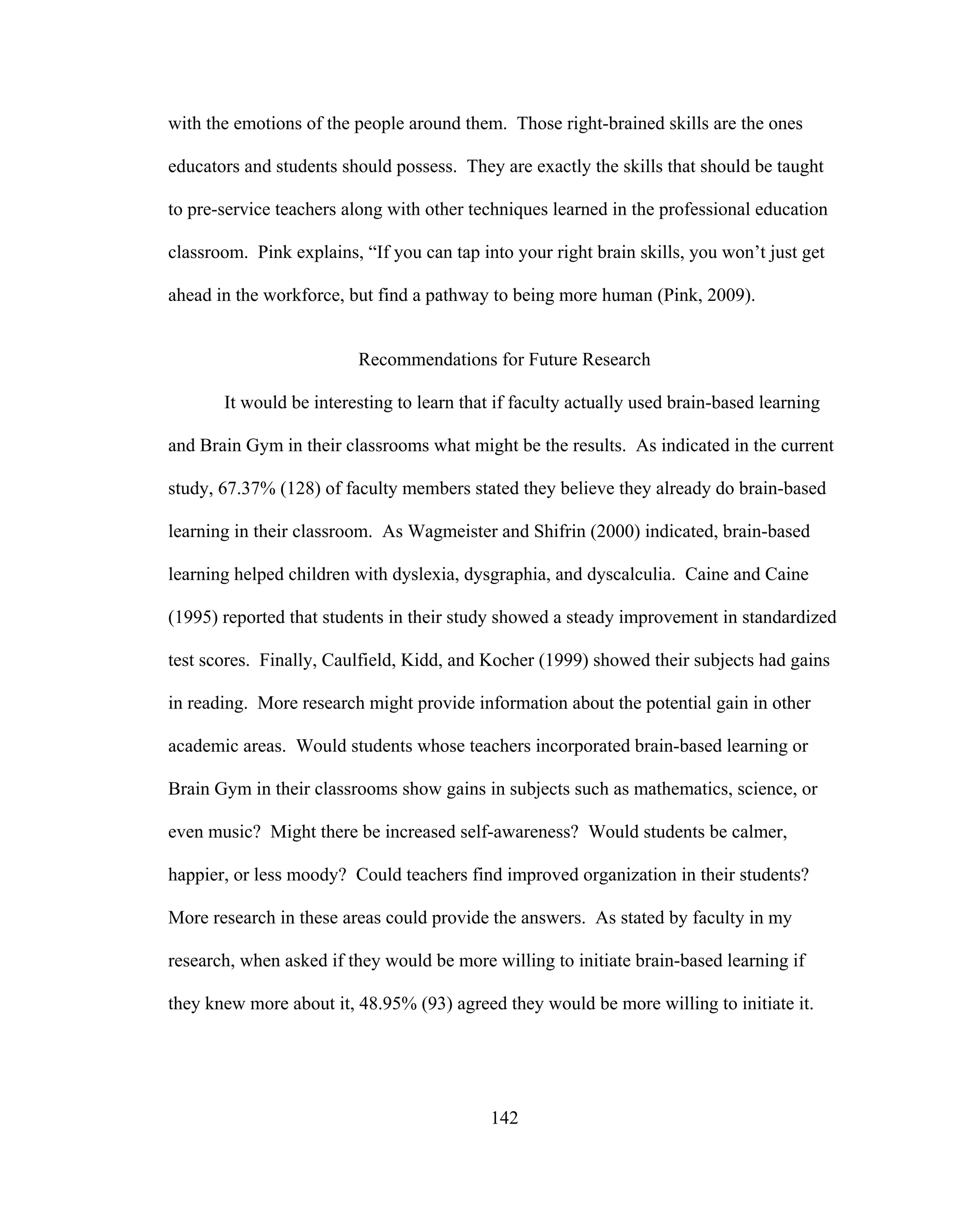 with the emotions of the people around them. Those right-brained skills are the ones
educators and students should possess. They are exactly the skills that should be taught
to pre-service teachers along with other techniques learned in the professional education
classroom. Pink explains, “If you can tap into your right brain skills, you won’t just get
ahead in the workforce, but find a pathway to being more human (Pink, 2009).
Recommendations for Future Research
It would be interesting to learn that if faculty actually used brain-based learning
and Brain Gym in their classrooms what might be the results. As indicated in the current
study, 67.37% (128) of faculty members stated they believe they already do brain-based
learning in their classroom. As Wagmeister and Shifrin (2000) indicated, brain-based
learning helped children with dyslexia, dysgraphia, and dyscalculia. Caine and Caine
(1995) reported that students in their study showed a steady improvement in standardized
test scores. Finally, Caulfield, Kidd, and Kocher (1999) showed their subjects had gains
in reading. More research might provide information about the potential gain in other
academic areas. Would students whose teachers incorporated brain-based learning or
Brain Gym in their classrooms show gains in subjects such as mathematics, science, or
even music? Might there be increased self-awareness? Would students be calmer,
happier, or less moody? Could teachers find improved organization in their students?
More research in these areas could provide the answers. As stated by faculty in my
research, when asked if they would be more willing to initiate brain-based learning if
they knew more about it, 48.95% (93) agreed they would be more willing to initiate it.
142
 