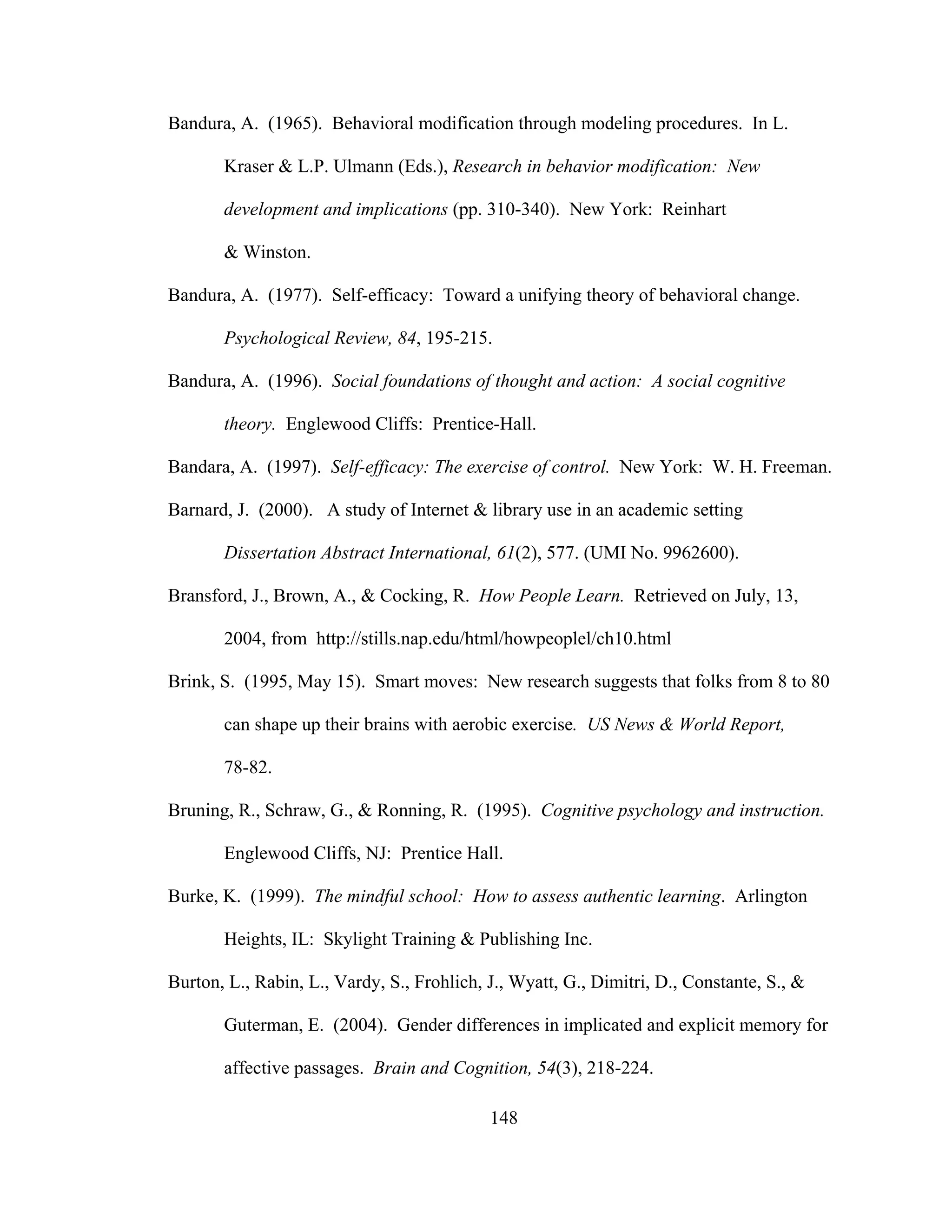 Bandura, A. (1965). Behavioral modification through modeling procedures. In L.
Kraser & L.P. Ulmann (Eds.), Research in behavior modification: New
development and implications (pp. 310-340). New York: Reinhart
& Winston.
Bandura, A. (1977). Self-efficacy: Toward a unifying theory of behavioral change.
Psychological Review, 84, 195-215.
Bandura, A. (1996). Social foundations of thought and action: A social cognitive
theory. Englewood Cliffs: Prentice-Hall.
Bandara, A. (1997). Self-efficacy: The exercise of control. New York: W. H. Freeman.
Barnard, J. (2000). A study of Internet & library use in an academic setting
Dissertation Abstract International, 61(2), 577. (UMI No. 9962600).
Bransford, J., Brown, A., & Cocking, R. How People Learn. Retrieved on July, 13,
2004, from http://stills.nap.edu/html/howpeoplel/ch10.html
Brink, S. (1995, May 15). Smart moves: New research suggests that folks from 8 to 80
can shape up their brains with aerobic exercise. US News & World Report,
78-82.
Bruning, R., Schraw, G., & Ronning, R. (1995). Cognitive psychology and instruction.
Englewood Cliffs, NJ: Prentice Hall.
Burke, K. (1999). The mindful school: How to assess authentic learning. Arlington
Heights, IL: Skylight Training & Publishing Inc.
Burton, L., Rabin, L., Vardy, S., Frohlich, J., Wyatt, G., Dimitri, D., Constante, S., &
Guterman, E. (2004). Gender differences in implicated and explicit memory for
affective passages. Brain and Cognition, 54(3), 218-224.
148
 