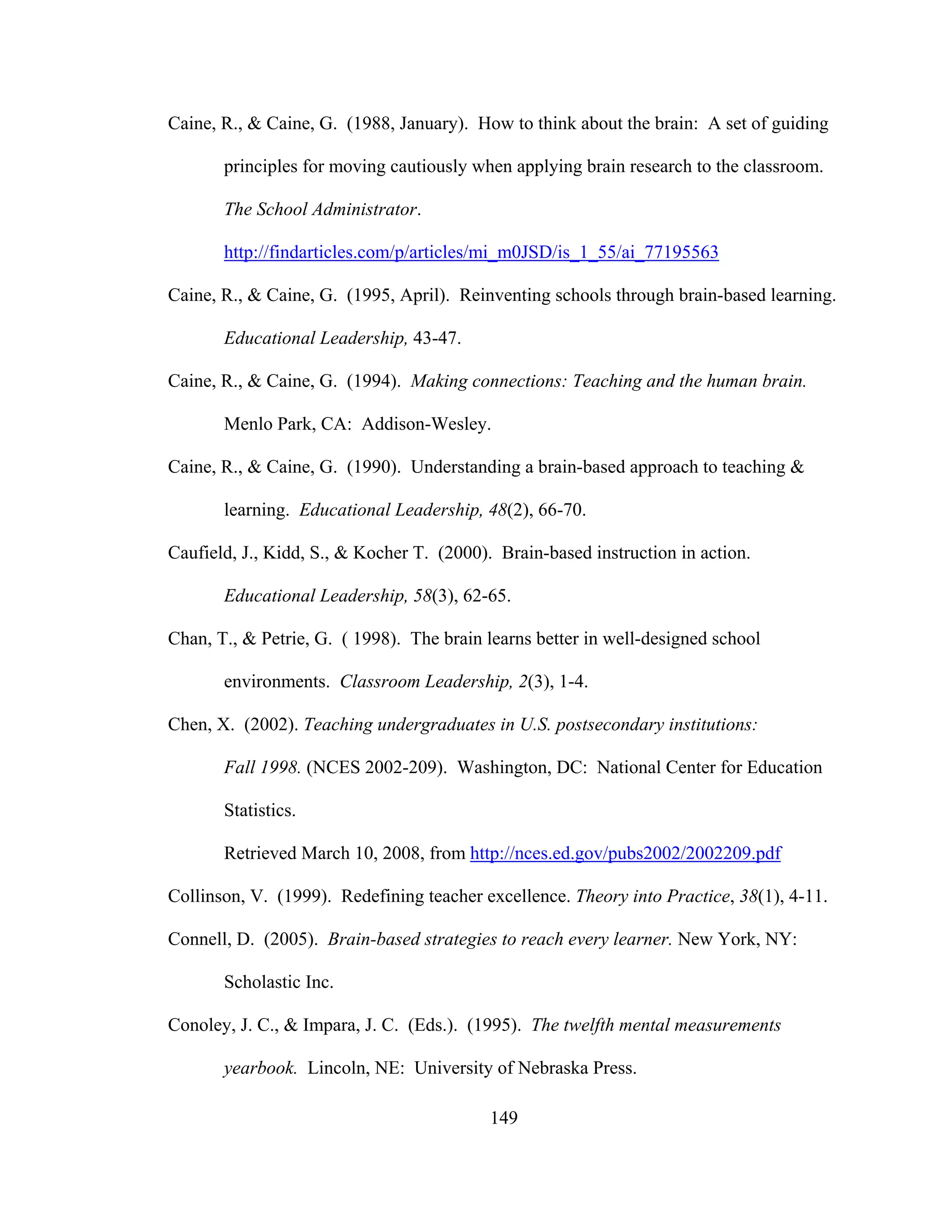 Caine, R., & Caine, G. (1988, January). How to think about the brain: A set of guiding
principles for moving cautiously when applying brain research to the classroom.
The School Administrator.
http://findarticles.com/p/articles/mi_m0JSD/is_1_55/ai_77195563
Caine, R., & Caine, G. (1995, April). Reinventing schools through brain-based learning.
Educational Leadership, 43-47.
Caine, R., & Caine, G. (1994). Making connections: Teaching and the human brain.
Menlo Park, CA: Addison-Wesley.
Caine, R., & Caine, G. (1990). Understanding a brain-based approach to teaching &
learning. Educational Leadership, 48(2), 66-70.
Caufield, J., Kidd, S., & Kocher T. (2000). Brain-based instruction in action.
Educational Leadership, 58(3), 62-65.
Chan, T., & Petrie, G. ( 1998). The brain learns better in well-designed school
environments. Classroom Leadership, 2(3), 1-4.
Chen, X. (2002). Teaching undergraduates in U.S. postsecondary institutions:
Fall 1998. (NCES 2002-209). Washington, DC: National Center for Education
Statistics.
Retrieved March 10, 2008, from http://nces.ed.gov/pubs2002/2002209.pdf
Collinson, V. (1999). Redefining teacher excellence. Theory into Practice, 38(1), 4-11.
Connell, D. (2005). Brain-based strategies to reach every learner. New York, NY:
Scholastic Inc.
Conoley, J. C., & Impara, J. C. (Eds.). (1995). The twelfth mental measurements
yearbook. Lincoln, NE: University of Nebraska Press.
149
 