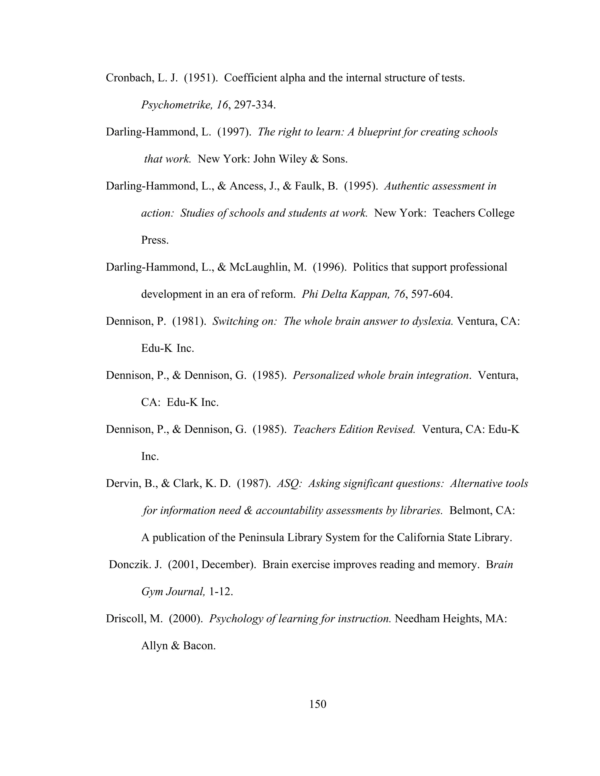 Cronbach, L. J. (1951). Coefficient alpha and the internal structure of tests.
Psychometrike, 16, 297-334.
Darling-Hammond, L. (1997). The right to learn: A blueprint for creating schools
that work. New York: John Wiley & Sons.
Darling-Hammond, L., & Ancess, J., & Faulk, B. (1995). Authentic assessment in
action: Studies of schools and students at work. New York: Teachers College
Press.
Darling-Hammond, L., & McLaughlin, M. (1996). Politics that support professional
development in an era of reform. Phi Delta Kappan, 76, 597-604.
Dennison, P. (1981). Switching on: The whole brain answer to dyslexia. Ventura, CA:
Edu-K Inc.
Dennison, P., & Dennison, G. (1985). Personalized whole brain integration. Ventura,
CA: Edu-K Inc.
Dennison, P., & Dennison, G. (1985). Teachers Edition Revised. Ventura, CA: Edu-K
Inc.
Dervin, B., & Clark, K. D. (1987). ASQ: Asking significant questions: Alternative tools
for information need & accountability assessments by libraries. Belmont, CA:
A publication of the Peninsula Library System for the California State Library.
Donczik. J. (2001, December). Brain exercise improves reading and memory. Brain
Gym Journal, 1-12.
Driscoll, M. (2000). Psychology of learning for instruction. Needham Heights, MA:
Allyn & Bacon.
150
 