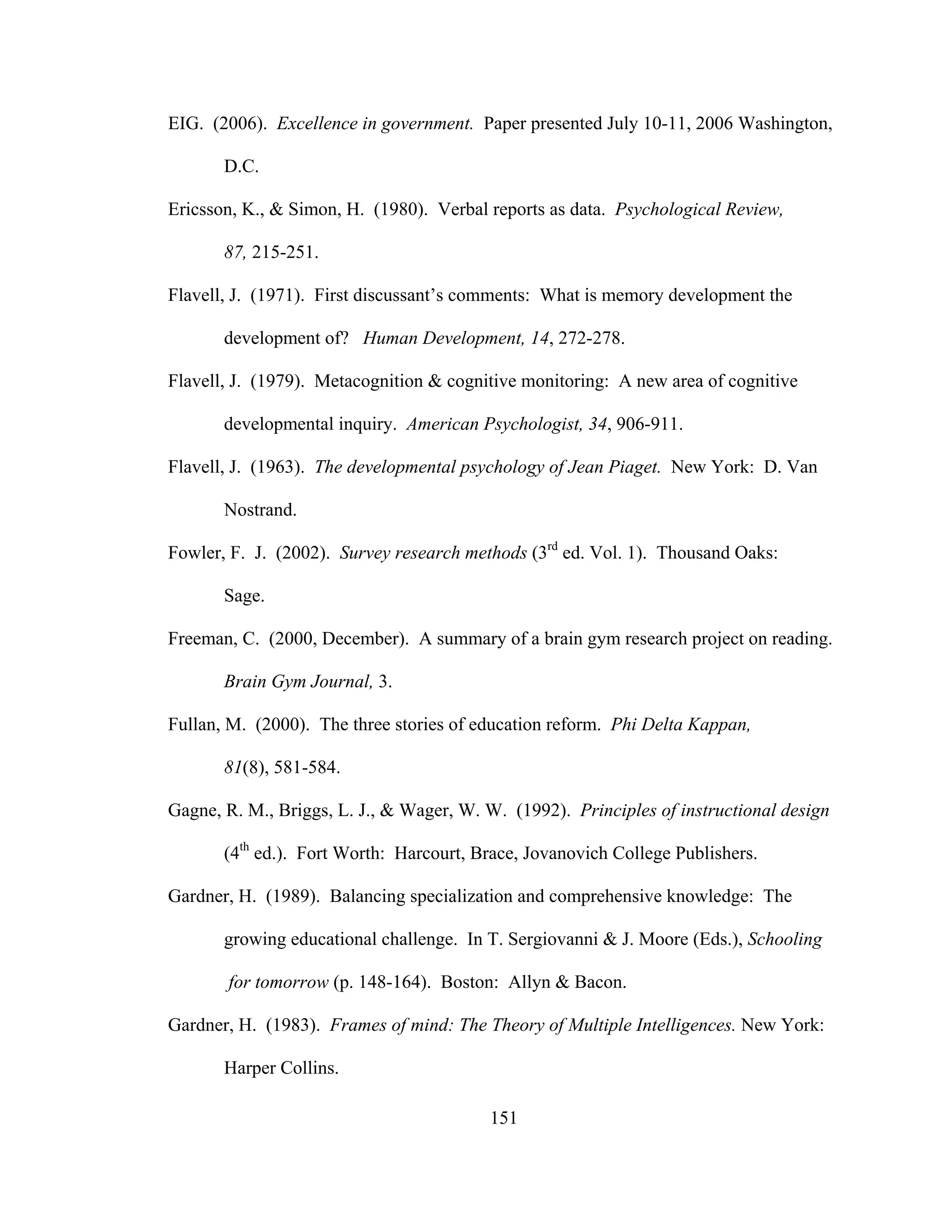 EIG. (2006). Excellence in government. Paper presented July 10-11, 2006 Washington,
D.C.
Ericsson, K., & Simon, H. (1980). Verbal reports as data. Psychological Review,
87, 215-251.
Flavell, J. (1971). First discussant’s comments: What is memory development the
development of? Human Development, 14, 272-278.
Flavell, J. (1979). Metacognition & cognitive monitoring: A new area of cognitive
developmental inquiry. American Psychologist, 34, 906-911.
Flavell, J. (1963). The developmental psychology of Jean Piaget. New York: D. Van
Nostrand.
Fowler, F. J. (2002). Survey research methods (3rd
ed. Vol. 1). Thousand Oaks:
Sage.
Freeman, C. (2000, December). A summary of a brain gym research project on reading.
Brain Gym Journal, 3.
Fullan, M. (2000). The three stories of education reform. Phi Delta Kappan,
81(8), 581-584.
Gagne, R. M., Briggs, L. J., & Wager, W. W. (1992). Principles of instructional design
(4th
ed.). Fort Worth: Harcourt, Brace, Jovanovich College Publishers.
Gardner, H. (1989). Balancing specialization and comprehensive knowledge: The
growing educational challenge. In T. Sergiovanni & J. Moore (Eds.), Schooling
for tomorrow (p. 148-164). Boston: Allyn & Bacon.
Gardner, H. (1983). Frames of mind: The Theory of Multiple Intelligences. New York:
Harper Collins.
151
 