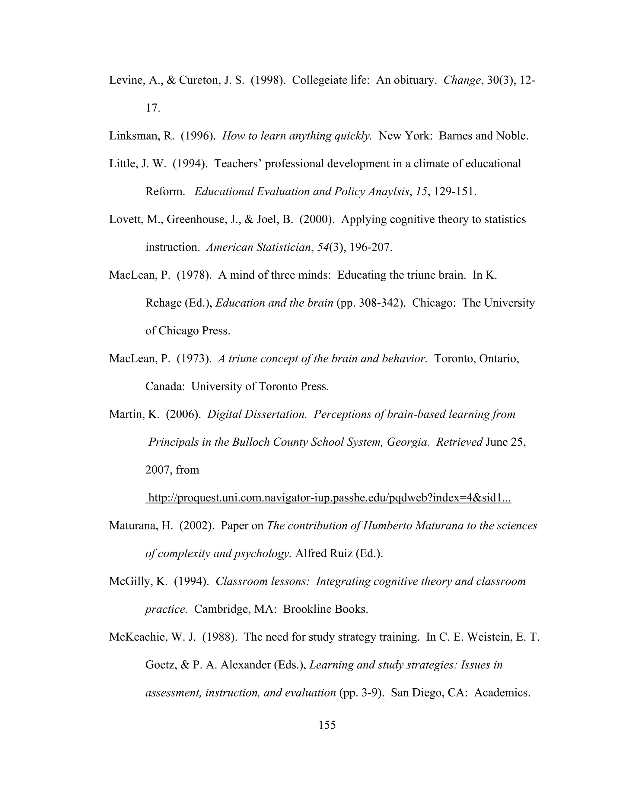 Levine, A., & Cureton, J. S. (1998). Collegeiate life: An obituary. Change, 30(3), 12-
17.
Linksman, R. (1996). How to learn anything quickly. New York: Barnes and Noble.
Little, J. W. (1994). Teachers’ professional development in a climate of educational
Reform. Educational Evaluation and Policy Anaylsis, 15, 129-151.
Lovett, M., Greenhouse, J., & Joel, B. (2000). Applying cognitive theory to statistics
instruction. American Statistician, 54(3), 196-207.
MacLean, P. (1978). A mind of three minds: Educating the triune brain. In K.
Rehage (Ed.), Education and the brain (pp. 308-342). Chicago: The University
of Chicago Press.
MacLean, P. (1973). A triune concept of the brain and behavior. Toronto, Ontario,
Canada: University of Toronto Press.
Martin, K. (2006). Digital Dissertation. Perceptions of brain-based learning from
Principals in the Bulloch County School System, Georgia. Retrieved June 25,
2007, from
http://proquest.uni.com.navigator-iup.passhe.edu/pqdweb?index=4&sid1...
Maturana, H. (2002). Paper on The contribution of Humberto Maturana to the sciences
of complexity and psychology. Alfred Ruiz (Ed.).
McGilly, K. (1994). Classroom lessons: Integrating cognitive theory and classroom
practice. Cambridge, MA: Brookline Books.
McKeachie, W. J. (1988). The need for study strategy training. In C. E. Weistein, E. T.
Goetz, & P. A. Alexander (Eds.), Learning and study strategies: Issues in
assessment, instruction, and evaluation (pp. 3-9). San Diego, CA: Academics.
155
 