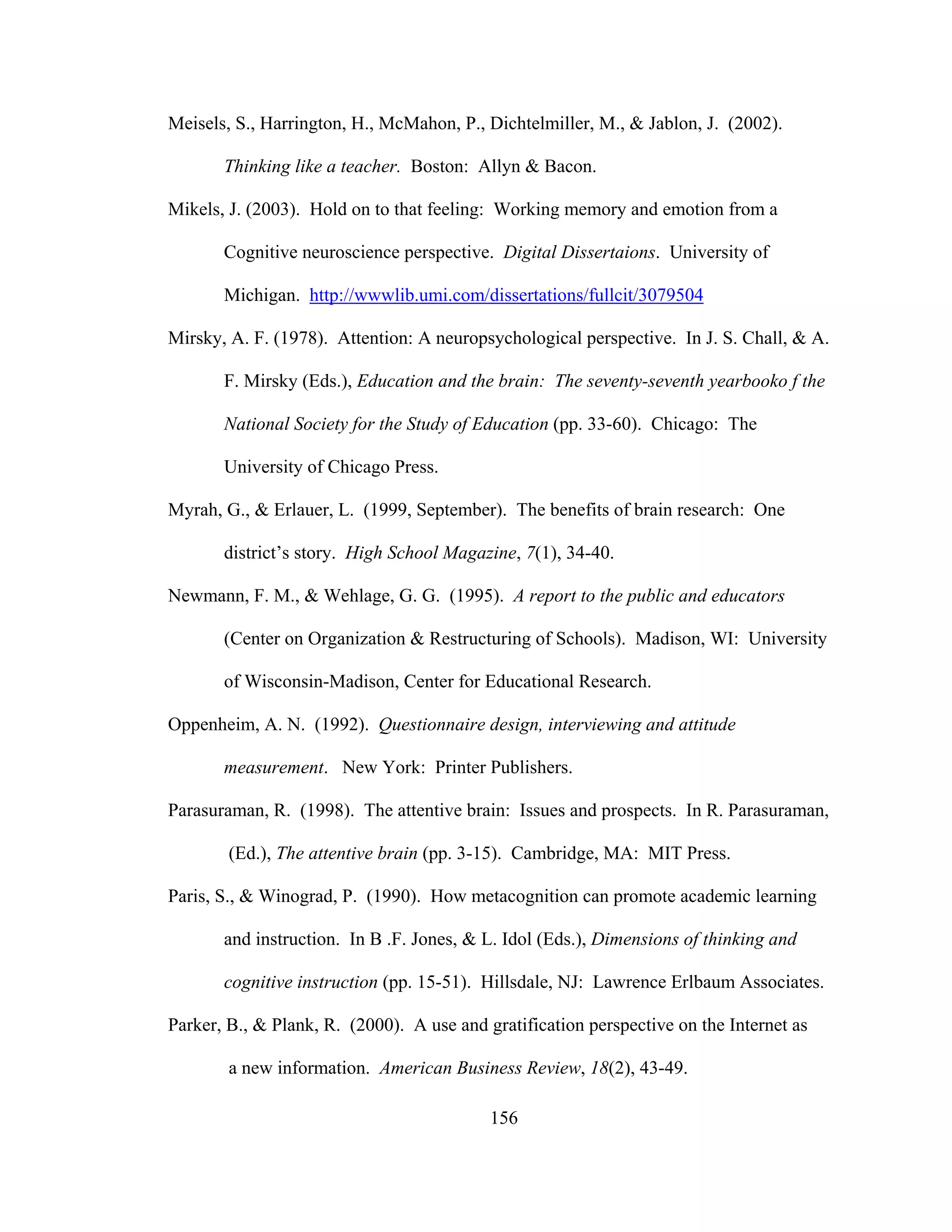 Meisels, S., Harrington, H., McMahon, P., Dichtelmiller, M., & Jablon, J. (2002).
Thinking like a teacher. Boston: Allyn & Bacon.
Mikels, J. (2003). Hold on to that feeling: Working memory and emotion from a
Cognitive neuroscience perspective. Digital Dissertaions. University of
Michigan. http://wwwlib.umi.com/dissertations/fullcit/3079504
Mirsky, A. F. (1978). Attention: A neuropsychological perspective. In J. S. Chall, & A.
F. Mirsky (Eds.), Education and the brain: The seventy-seventh yearbooko f the
National Society for the Study of Education (pp. 33-60). Chicago: The
University of Chicago Press.
Myrah, G., & Erlauer, L. (1999, September). The benefits of brain research: One
district’s story. High School Magazine, 7(1), 34-40.
Newmann, F. M., & Wehlage, G. G. (1995). A report to the public and educators
(Center on Organization & Restructuring of Schools). Madison, WI: University
of Wisconsin-Madison, Center for Educational Research.
Oppenheim, A. N. (1992). Questionnaire design, interviewing and attitude
measurement. New York: Printer Publishers.
Parasuraman, R. (1998). The attentive brain: Issues and prospects. In R. Parasuraman,
(Ed.), The attentive brain (pp. 3-15). Cambridge, MA: MIT Press.
Paris, S., & Winograd, P. (1990). How metacognition can promote academic learning
and instruction. In B .F. Jones, & L. Idol (Eds.), Dimensions of thinking and
cognitive instruction (pp. 15-51). Hillsdale, NJ: Lawrence Erlbaum Associates.
Parker, B., & Plank, R. (2000). A use and gratification perspective on the Internet as
a new information. American Business Review, 18(2), 43-49.
156
 