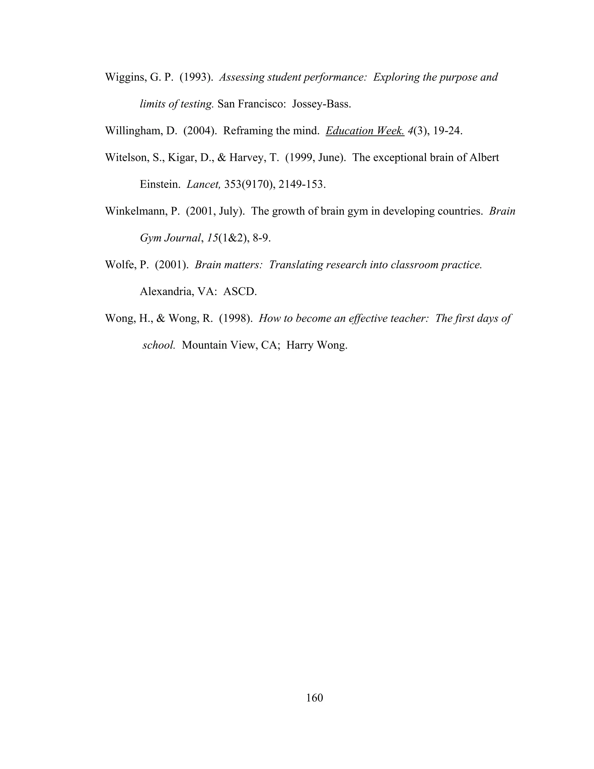 Wiggins, G. P. (1993). Assessing student performance: Exploring the purpose and
limits of testing. San Francisco: Jossey-Bass.
Willingham, D. (2004). Reframing the mind. Education Week. 4(3), 19-24.
Witelson, S., Kigar, D., & Harvey, T. (1999, June). The exceptional brain of Albert
Einstein. Lancet, 353(9170), 2149-153.
Winkelmann, P. (2001, July). The growth of brain gym in developing countries. Brain
Gym Journal, 15(1&2), 8-9.
Wolfe, P. (2001). Brain matters: Translating research into classroom practice.
Alexandria, VA: ASCD.
Wong, H., & Wong, R. (1998). How to become an effective teacher: The first days of
school. Mountain View, CA; Harry Wong.
160
 