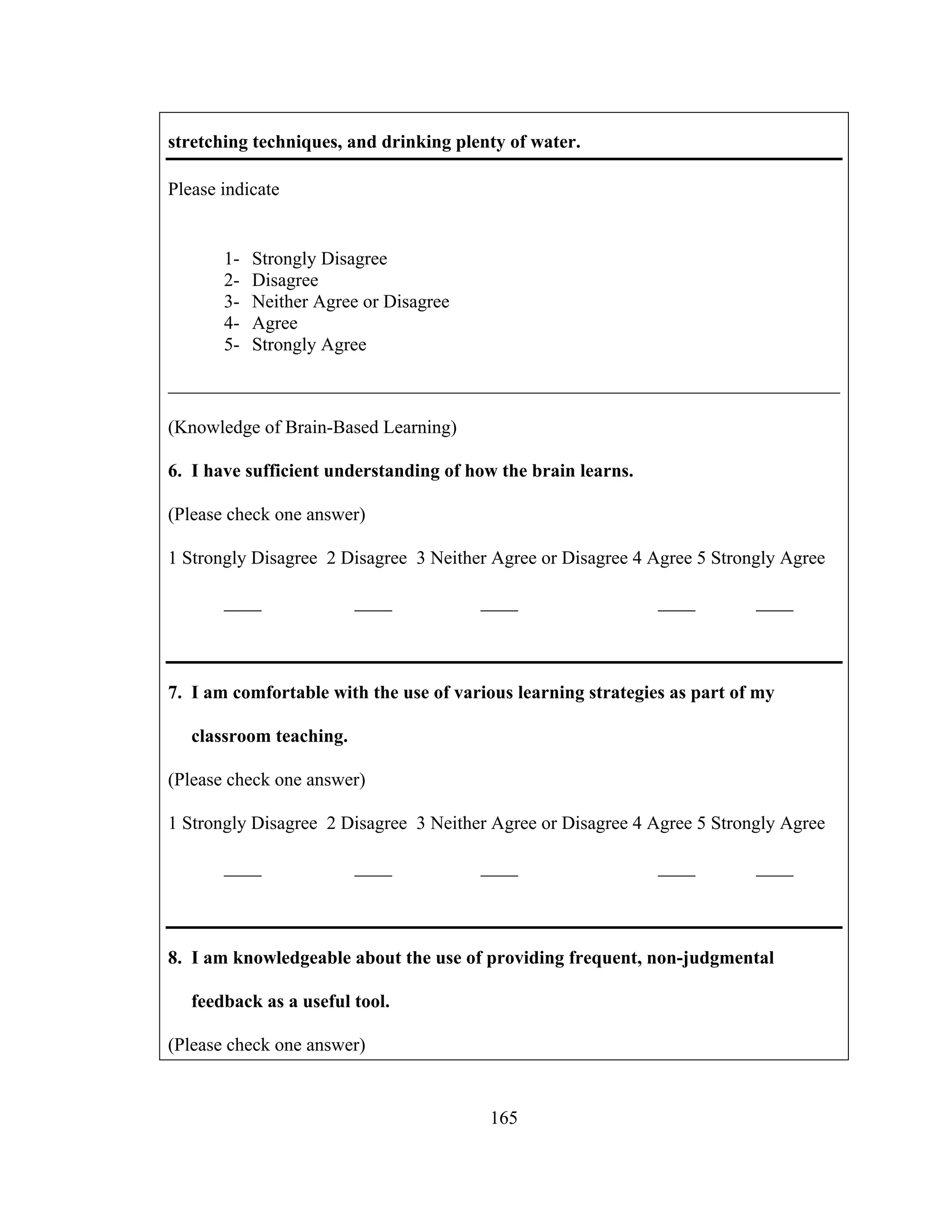 stretching techniques, and drinking plenty of water.
Please indicate
1- Strongly Disagree
2- Disagree
3- Neither Agree or Disagree
4- Agree
5- Strongly Agree
________________________________________________________________________
(Knowledge of Brain-Based Learning)
6. I have sufficient understanding of how the brain learns.
(Please check one answer)
1 Strongly Disagree 2 Disagree 3 Neither Agree or Disagree 4 Agree 5 Strongly Agree
____ ____ ____ ____ ____
7. I am comfortable with the use of various learning strategies as part of my
classroom teaching.
(Please check one answer)
1 Strongly Disagree 2 Disagree 3 Neither Agree or Disagree 4 Agree 5 Strongly Agree
____ ____ ____ ____ ____
8. I am knowledgeable about the use of providing frequent, non-judgmental
feedback as a useful tool.
(Please check one answer)
165
 