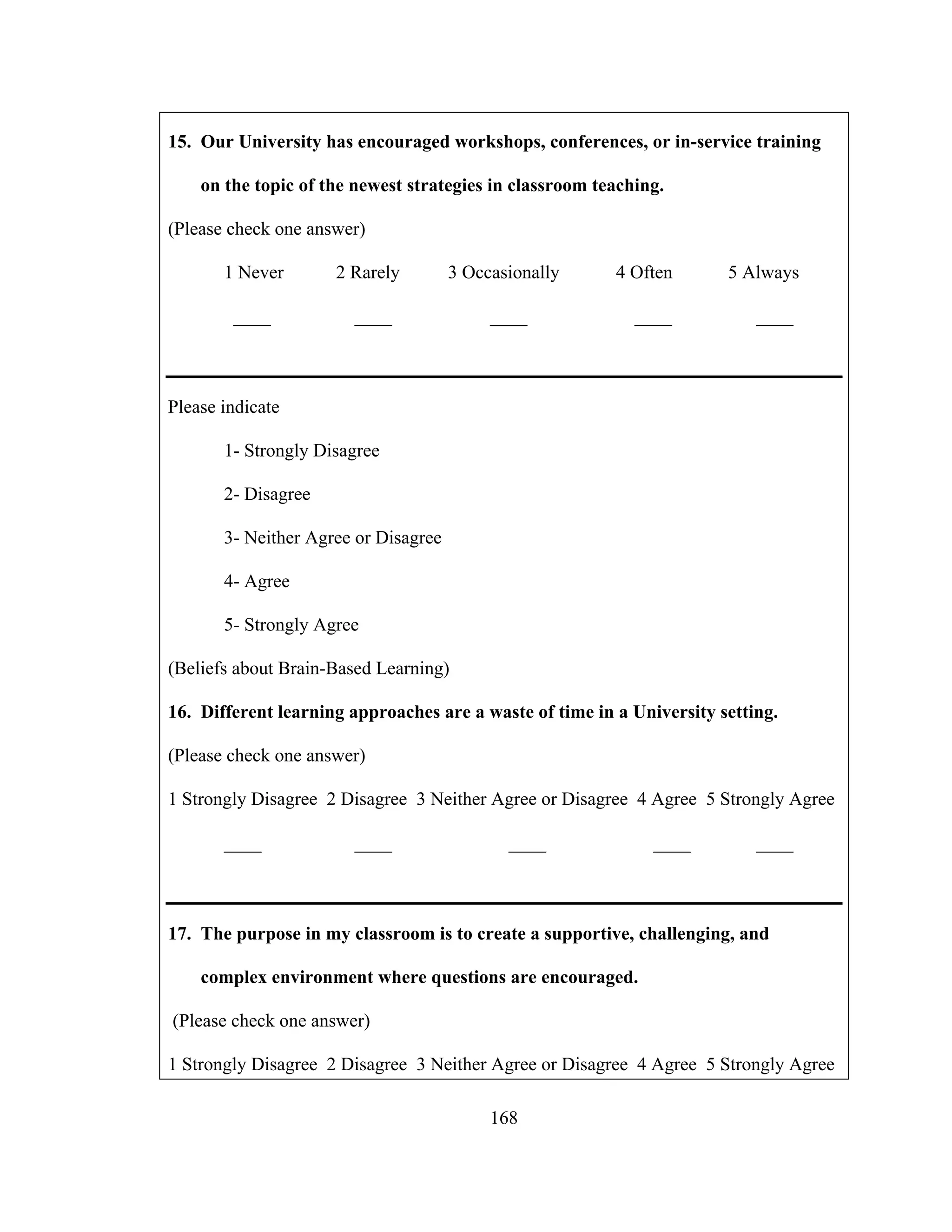 15. Our University has encouraged workshops, conferences, or in-service training
on the topic of the newest strategies in classroom teaching.
(Please check one answer)
1 Never 2 Rarely 3 Occasionally 4 Often 5 Always
____ ____ ____ ____ ____
Please indicate
1- Strongly Disagree
2- Disagree
3- Neither Agree or Disagree
4- Agree
5- Strongly Agree
(Beliefs about Brain-Based Learning)
16. Different learning approaches are a waste of time in a University setting.
(Please check one answer)
1 Strongly Disagree 2 Disagree 3 Neither Agree or Disagree 4 Agree 5 Strongly Agree
____ ____ ____ ____ ____
17. The purpose in my classroom is to create a supportive, challenging, and
complex environment where questions are encouraged.
(Please check one answer)
1 Strongly Disagree 2 Disagree 3 Neither Agree or Disagree 4 Agree 5 Strongly Agree
168
 