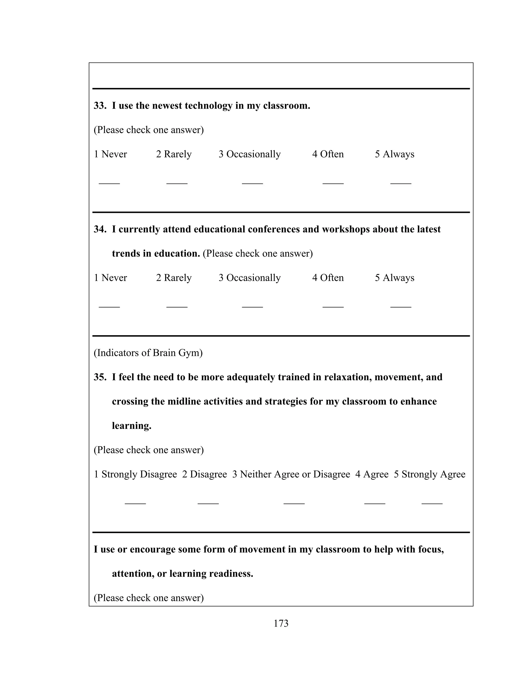 33. I use the newest technology in my classroom.
(Please check one answer)
1 Never 2 Rarely 3 Occasionally 4 Often 5 Always
____ ____ ____ ____ ____
34. I currently attend educational conferences and workshops about the latest
trends in education. (Please check one answer)
1 Never 2 Rarely 3 Occasionally 4 Often 5 Always
____ ____ ____ ____ ____
(Indicators of Brain Gym)
35. I feel the need to be more adequately trained in relaxation, movement, and
crossing the midline activities and strategies for my classroom to enhance
learning.
(Please check one answer)
1 Strongly Disagree 2 Disagree 3 Neither Agree or Disagree 4 Agree 5 Strongly Agree
____ ____ ____ ____ ____
I use or encourage some form of movement in my classroom to help with focus,
attention, or learning readiness.
(Please check one answer)
173
 