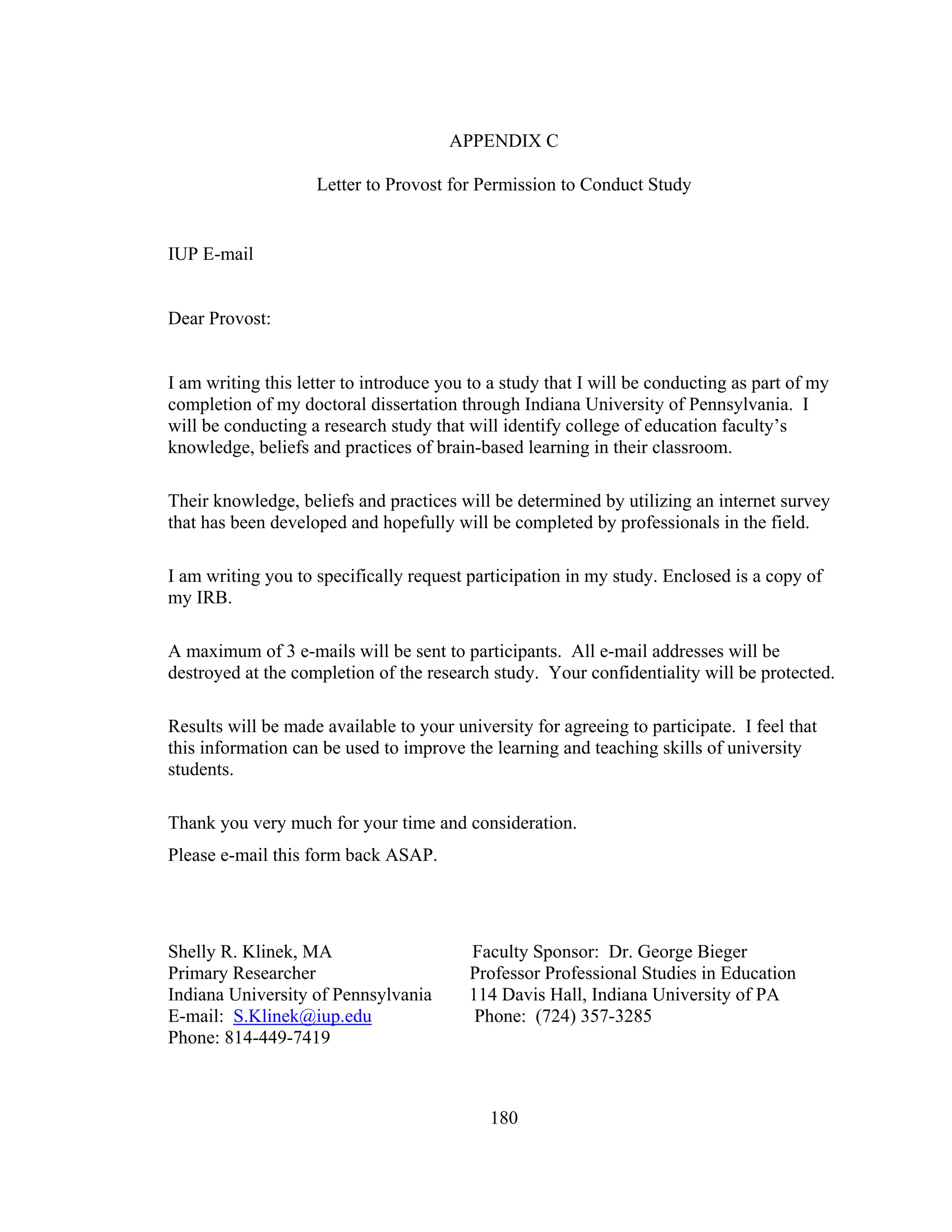APPENDIX C
Letter to Provost for Permission to Conduct Study
IUP E-mail
Dear Provost:
I am writing this letter to introduce you to a study that I will be conducting as part of my
completion of my doctoral dissertation through Indiana University of Pennsylvania. I
will be conducting a research study that will identify college of education faculty’s
knowledge, beliefs and practices of brain-based learning in their classroom.
Their knowledge, beliefs and practices will be determined by utilizing an internet survey
that has been developed and hopefully will be completed by professionals in the field.
I am writing you to specifically request participation in my study. Enclosed is a copy of
my IRB.
A maximum of 3 e-mails will be sent to participants. All e-mail addresses will be
destroyed at the completion of the research study. Your confidentiality will be protected.
Results will be made available to your university for agreeing to participate. I feel that
this information can be used to improve the learning and teaching skills of university
students.
Thank you very much for your time and consideration.
Please e-mail this form back ASAP.
Shelly R. Klinek, MA Faculty Sponsor: Dr. George Bieger
Primary Researcher Professor Professional Studies in Education
Indiana University of Pennsylvania 114 Davis Hall, Indiana University of PA
E-mail: S.Klinek@iup.edu Phone: (724) 357-3285
Phone: 814-449-7419
180
 