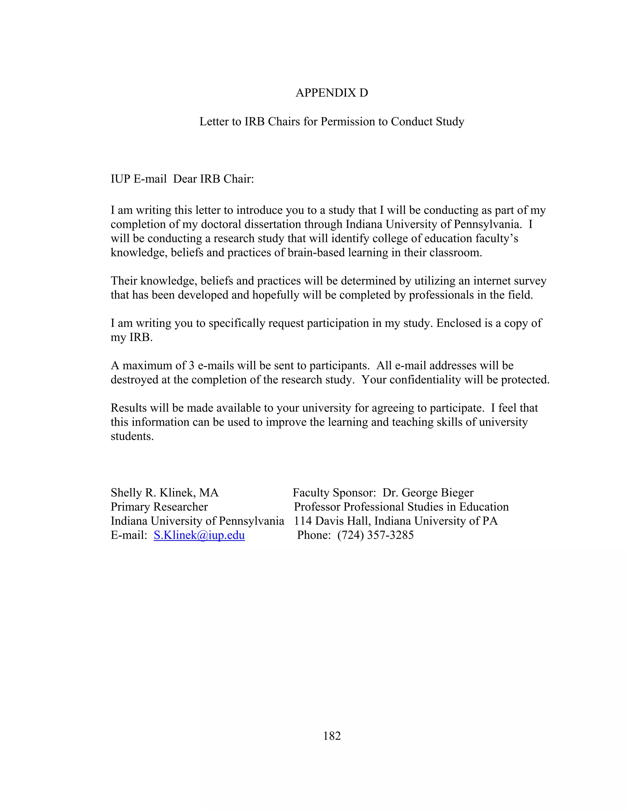 APPENDIX D
Letter to IRB Chairs for Permission to Conduct Study
IUP E-mail Dear IRB Chair:
I am writing this letter to introduce you to a study that I will be conducting as part of my
completion of my doctoral dissertation through Indiana University of Pennsylvania. I
will be conducting a research study that will identify college of education faculty’s
knowledge, beliefs and practices of brain-based learning in their classroom.
Their knowledge, beliefs and practices will be determined by utilizing an internet survey
that has been developed and hopefully will be completed by professionals in the field.
I am writing you to specifically request participation in my study. Enclosed is a copy of
my IRB.
A maximum of 3 e-mails will be sent to participants. All e-mail addresses will be
destroyed at the completion of the research study. Your confidentiality will be protected.
Results will be made available to your university for agreeing to participate. I feel that
this information can be used to improve the learning and teaching skills of university
students.
Shelly R. Klinek, MA Faculty Sponsor: Dr. George Bieger
Primary Researcher Professor Professional Studies in Education
Indiana University of Pennsylvania 114 Davis Hall, Indiana University of PA
E-mail: S.Klinek@iup.edu Phone: (724) 357-3285
182
 