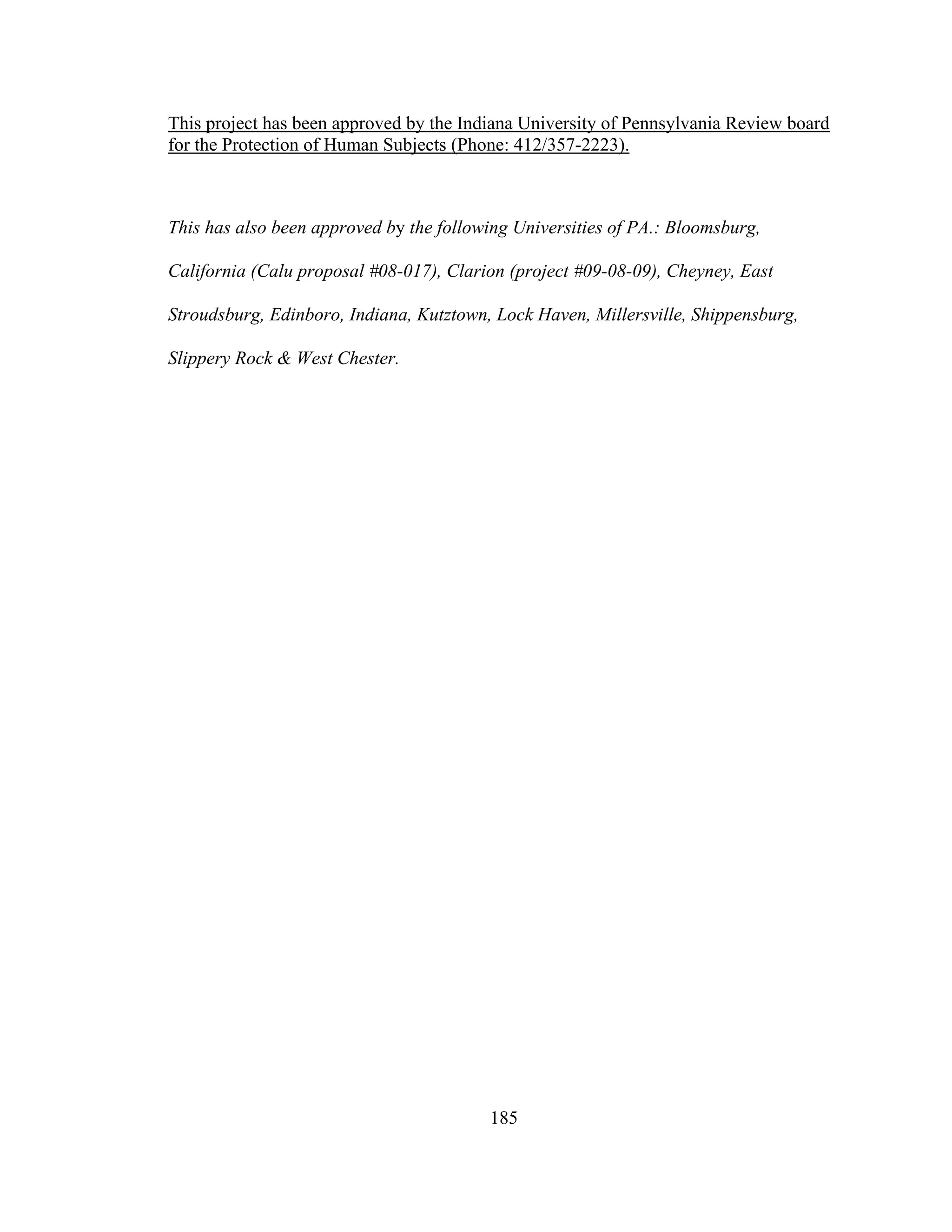 This project has been approved by the Indiana University of Pennsylvania Review board
for the Protection of Human Subjects (Phone: 412/357-2223).
This has also been approved by the following Universities of PA.: Bloomsburg,
California (Calu proposal #08-017), Clarion (project #09-08-09), Cheyney, East
Stroudsburg, Edinboro, Indiana, Kutztown, Lock Haven, Millersville, Shippensburg,
Slippery Rock & West Chester.
185
 