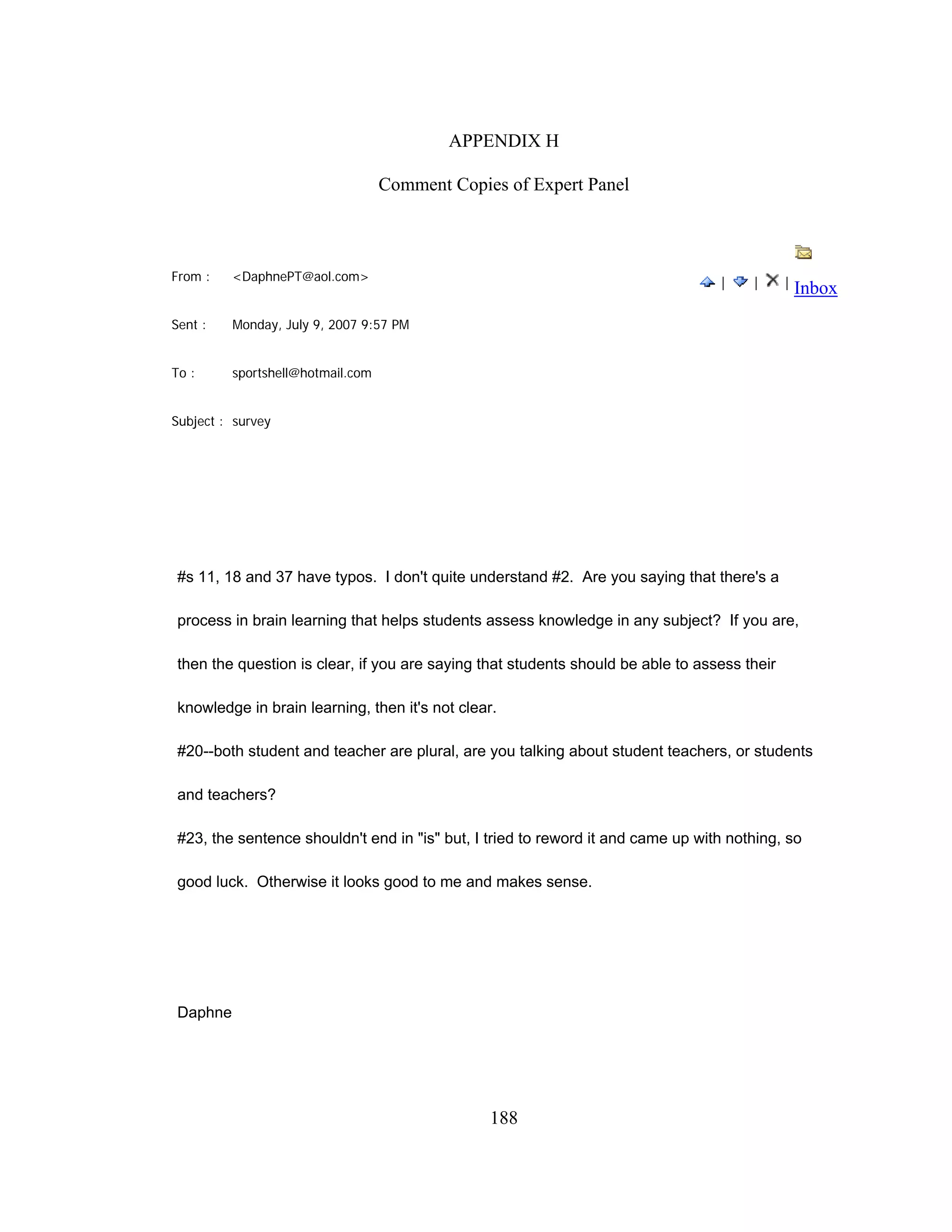 APPENDIX H
Comment Copies of Expert Panel
From : <DaphnePT@aol.com>
Sent : Monday, July 9, 2007 9:57 PM
To : sportshell@hotmail.com
Subject : survey
| | |
Inbox
#s 11, 18 and 37 have typos. I don't quite understand #2. Are you saying that there's a
process in brain learning that helps students assess knowledge in any subject? If you are,
then the question is clear, if you are saying that students should be able to assess their
knowledge in brain learning, then it's not clear.
#20--both student and teacher are plural, are you talking about student teachers, or students
and teachers?
#23, the sentence shouldn't end in "is" but, I tried to reword it and came up with nothing, so
good luck. Otherwise it looks good to me and makes sense.
Daphne
188
 