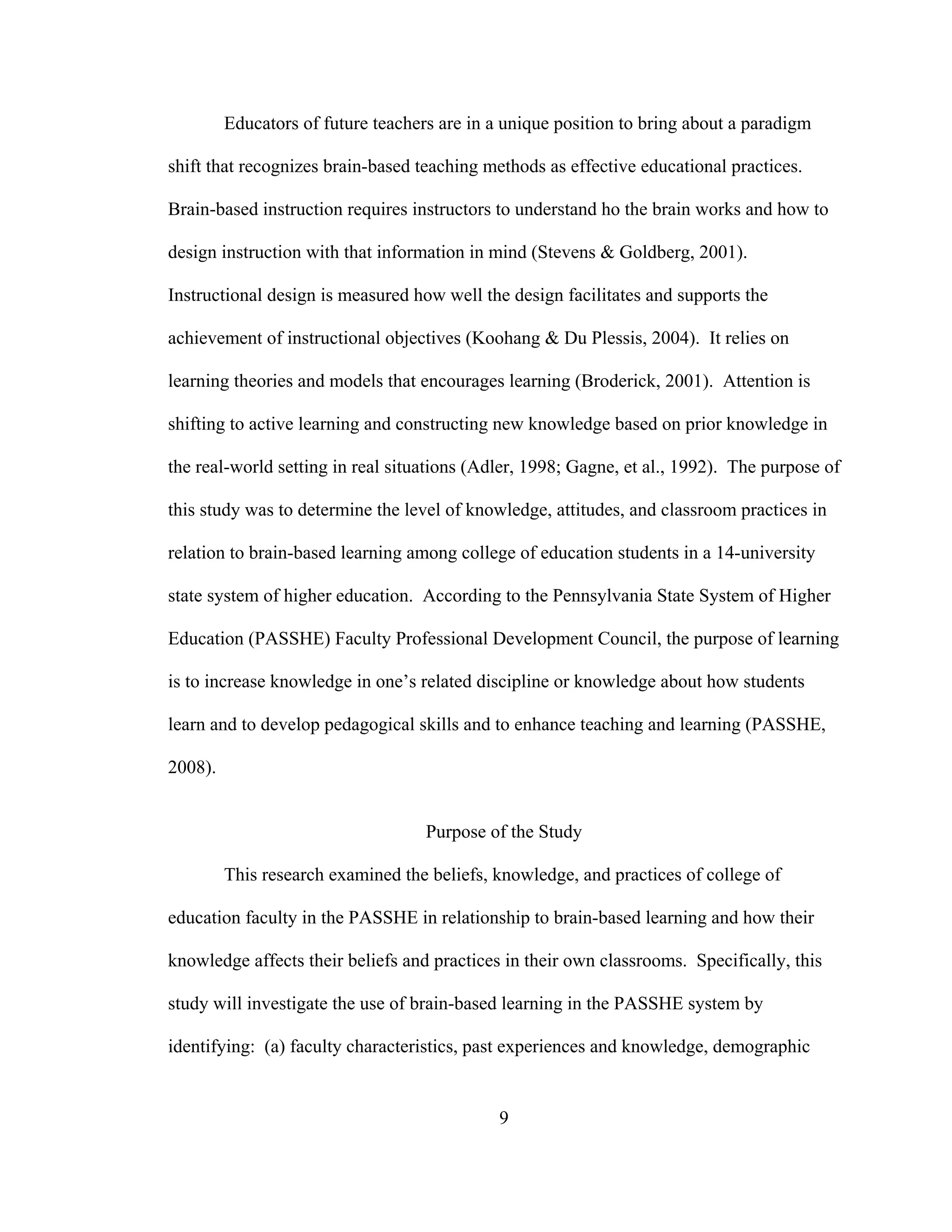 Educators of future teachers are in a unique position to bring about a paradigm
shift that recognizes brain-based teaching methods as effective educational practices.
Brain-based instruction requires instructors to understand ho the brain works and how to
design instruction with that information in mind (Stevens & Goldberg, 2001).
Instructional design is measured how well the design facilitates and supports the
achievement of instructional objectives (Koohang & Du Plessis, 2004). It relies on
learning theories and models that encourages learning (Broderick, 2001). Attention is
shifting to active learning and constructing new knowledge based on prior knowledge in
the real-world setting in real situations (Adler, 1998; Gagne, et al., 1992). The purpose of
this study was to determine the level of knowledge, attitudes, and classroom practices in
relation to brain-based learning among college of education students in a 14-university
state system of higher education. According to the Pennsylvania State System of Higher
Education (PASSHE) Faculty Professional Development Council, the purpose of learning
is to increase knowledge in one’s related discipline or knowledge about how students
learn and to develop pedagogical skills and to enhance teaching and learning (PASSHE,
2008).
Purpose of the Study
This research examined the beliefs, knowledge, and practices of college of
education faculty in the PASSHE in relationship to brain-based learning and how their
knowledge affects their beliefs and practices in their own classrooms. Specifically, this
study will investigate the use of brain-based learning in the PASSHE system by
identifying: (a) faculty characteristics, past experiences and knowledge, demographic
9
 