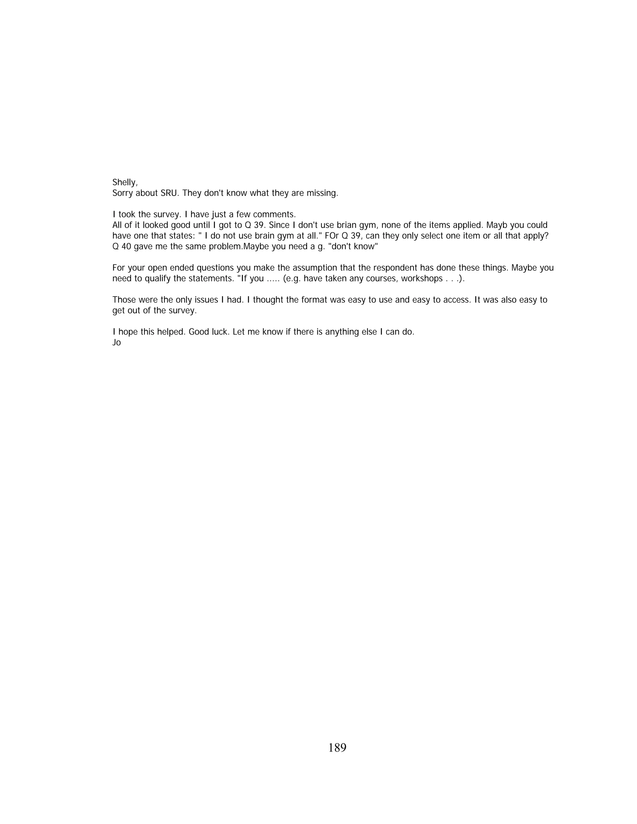 Shelly,
Sorry about SRU. They don't know what they are missing.
I took the survey. I have just a few comments.
All of it looked good until I got to Q 39. Since I don't use brian gym, none of the items applied. Mayb you could
have one that states: " I do not use brain gym at all." FOr Q 39, can they only select one item or all that apply?
Q 40 gave me the same problem.Maybe you need a g. "don't know"
For your open ended questions you make the assumption that the respondent has done these things. Maybe you
need to qualify the statements. "If you ..... (e.g. have taken any courses, workshops . . .).
Those were the only issues I had. I thought the format was easy to use and easy to access. It was also easy to
get out of the survey.
I hope this helped. Good luck. Let me know if there is anything else I can do.
Jo
189
 
