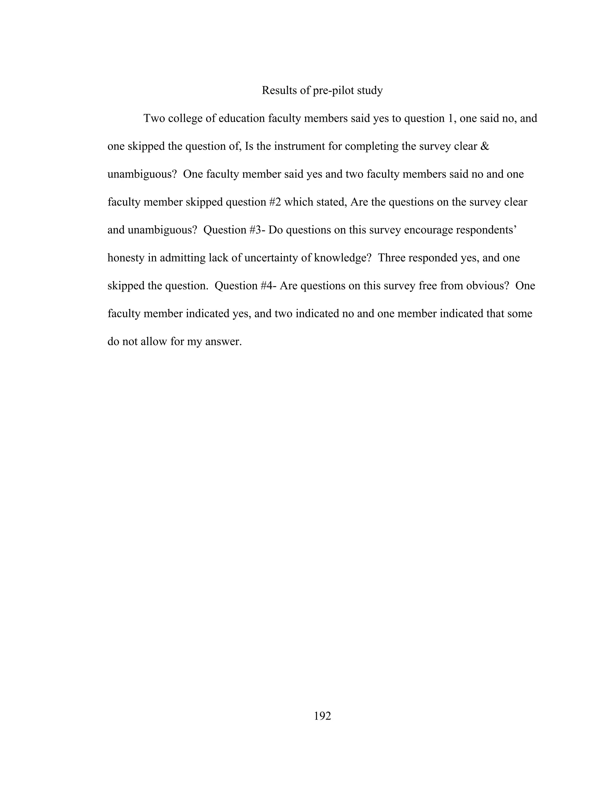 192
Results of pre-pilot study
Two college of education faculty members said yes to question 1, one said no, and
one skipped the question of, Is the instrument for completing the survey clear &
unambiguous? One faculty member said yes and two faculty members said no and one
faculty member skipped question #2 which stated, Are the questions on the survey clear
and unambiguous? Question #3- Do questions on this survey encourage respondents’
honesty in admitting lack of uncertainty of knowledge? Three responded yes, and one
skipped the question. Question #4- Are questions on this survey free from obvious? One
faculty member indicated yes, and two indicated no and one member indicated that some
do not allow for my answer.
 