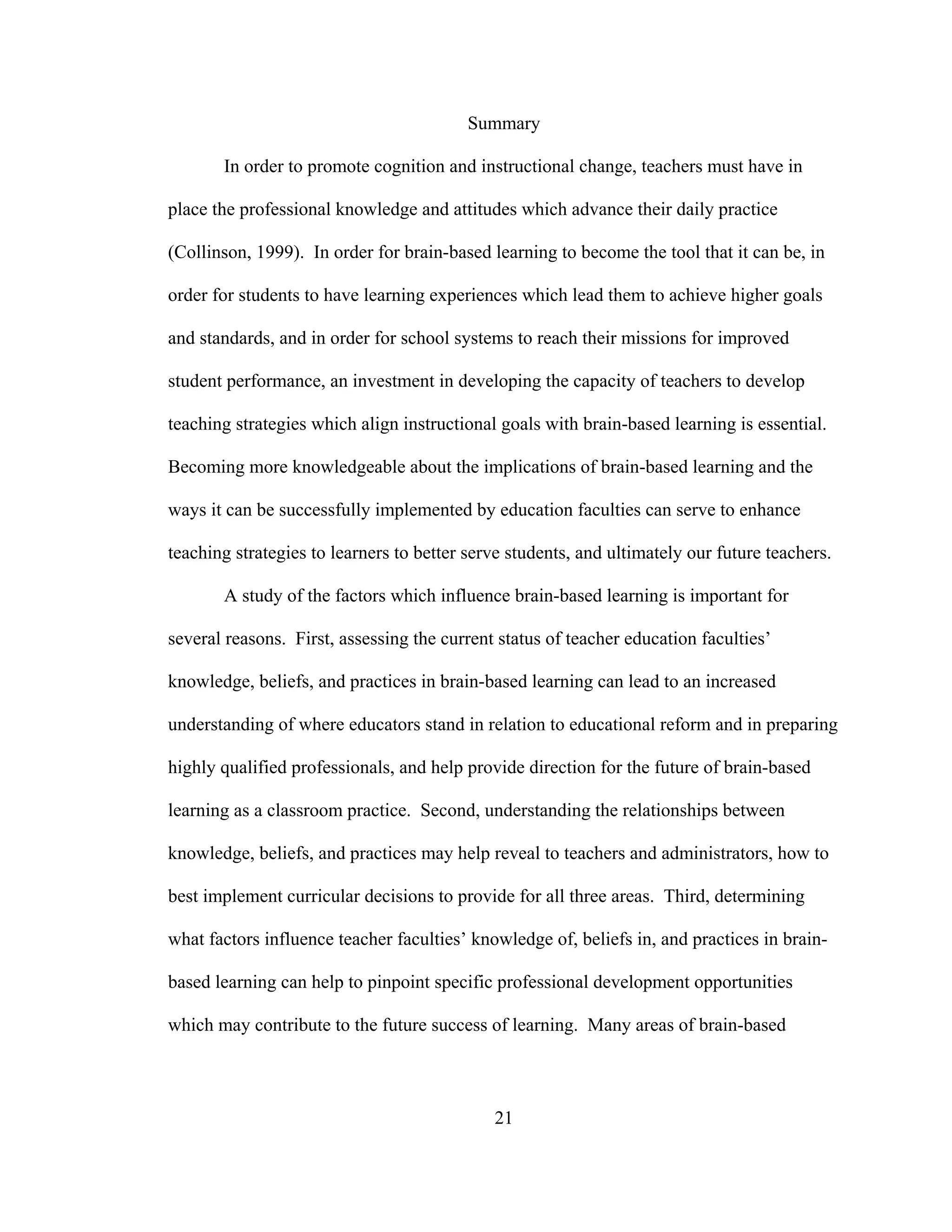Summary
In order to promote cognition and instructional change, teachers must have in
place the professional knowledge and attitudes which advance their daily practice
(Collinson, 1999). In order for brain-based learning to become the tool that it can be, in
order for students to have learning experiences which lead them to achieve higher goals
and standards, and in order for school systems to reach their missions for improved
student performance, an investment in developing the capacity of teachers to develop
teaching strategies which align instructional goals with brain-based learning is essential.
Becoming more knowledgeable about the implications of brain-based learning and the
ways it can be successfully implemented by education faculties can serve to enhance
teaching strategies to learners to better serve students, and ultimately our future teachers.
A study of the factors which influence brain-based learning is important for
several reasons. First, assessing the current status of teacher education faculties’
knowledge, beliefs, and practices in brain-based learning can lead to an increased
understanding of where educators stand in relation to educational reform and in preparing
highly qualified professionals, and help provide direction for the future of brain-based
learning as a classroom practice. Second, understanding the relationships between
knowledge, beliefs, and practices may help reveal to teachers and administrators, how to
best implement curricular decisions to provide for all three areas. Third, determining
what factors influence teacher faculties’ knowledge of, beliefs in, and practices in brain-
based learning can help to pinpoint specific professional development opportunities
which may contribute to the future success of learning. Many areas of brain-based
21
 