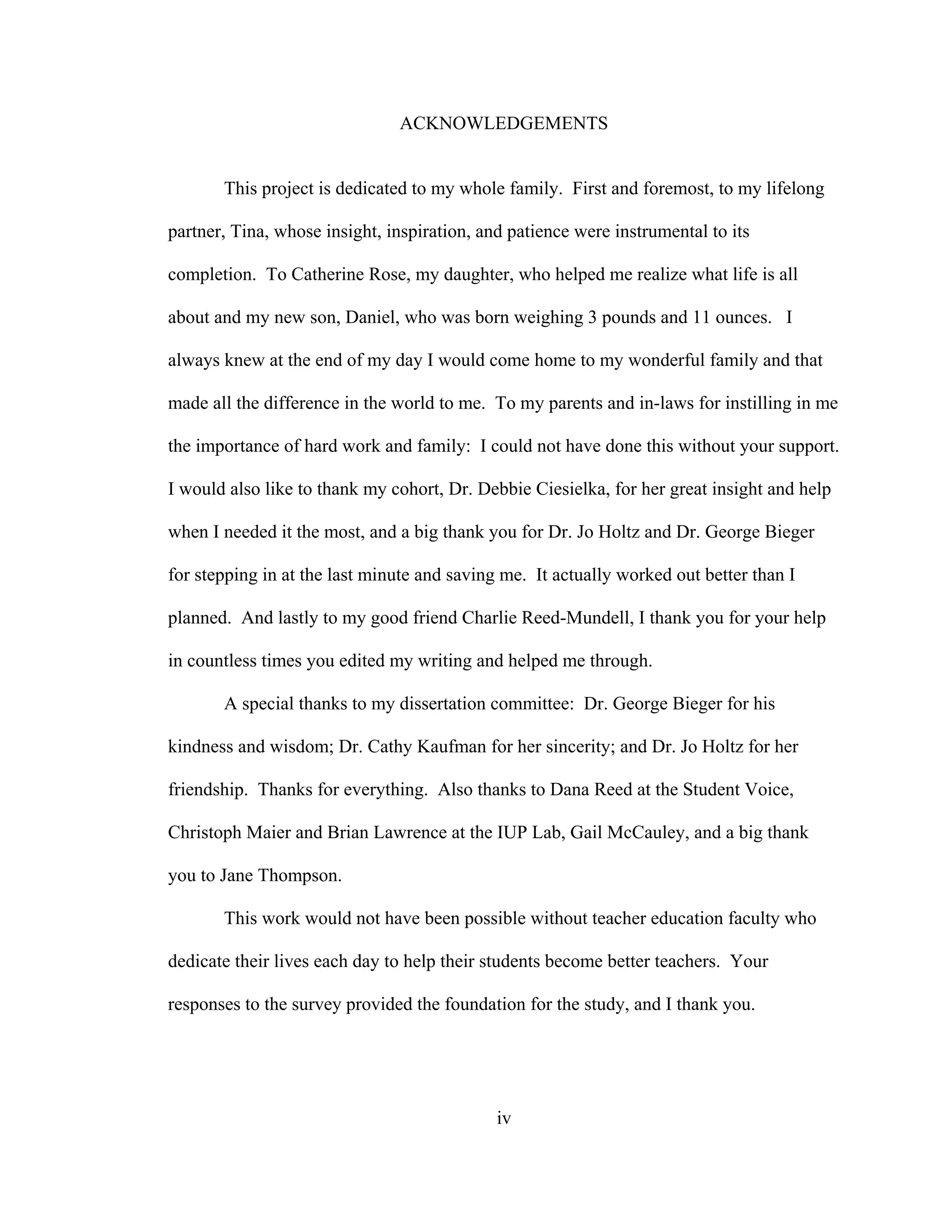 ACKNOWLEDGEMENTS
This project is dedicated to my whole family. First and foremost, to my lifelong
partner, Tina, whose insight, inspiration, and patience were instrumental to its
completion. To Catherine Rose, my daughter, who helped me realize what life is all
about and my new son, Daniel, who was born weighing 3 pounds and 11 ounces. I
always knew at the end of my day I would come home to my wonderful family and that
made all the difference in the world to me. To my parents and in-laws for instilling in me
the importance of hard work and family: I could not have done this without your support.
I would also like to thank my cohort, Dr. Debbie Ciesielka, for her great insight and help
when I needed it the most, and a big thank you for Dr. Jo Holtz and Dr. George Bieger
for stepping in at the last minute and saving me. It actually worked out better than I
planned. And lastly to my good friend Charlie Reed-Mundell, I thank you for your help
in countless times you edited my writing and helped me through.
A special thanks to my dissertation committee: Dr. George Bieger for his
kindness and wisdom; Dr. Cathy Kaufman for her sincerity; and Dr. Jo Holtz for her
friendship. Thanks for everything. Also thanks to Dana Reed at the Student Voice,
Christoph Maier and Brian Lawrence at the IUP Lab, Gail McCauley, and a big thank
you to Jane Thompson.
This work would not have been possible without teacher education faculty who
dedicate their lives each day to help their students become better teachers. Your
responses to the survey provided the foundation for the study, and I thank you.
iv
 