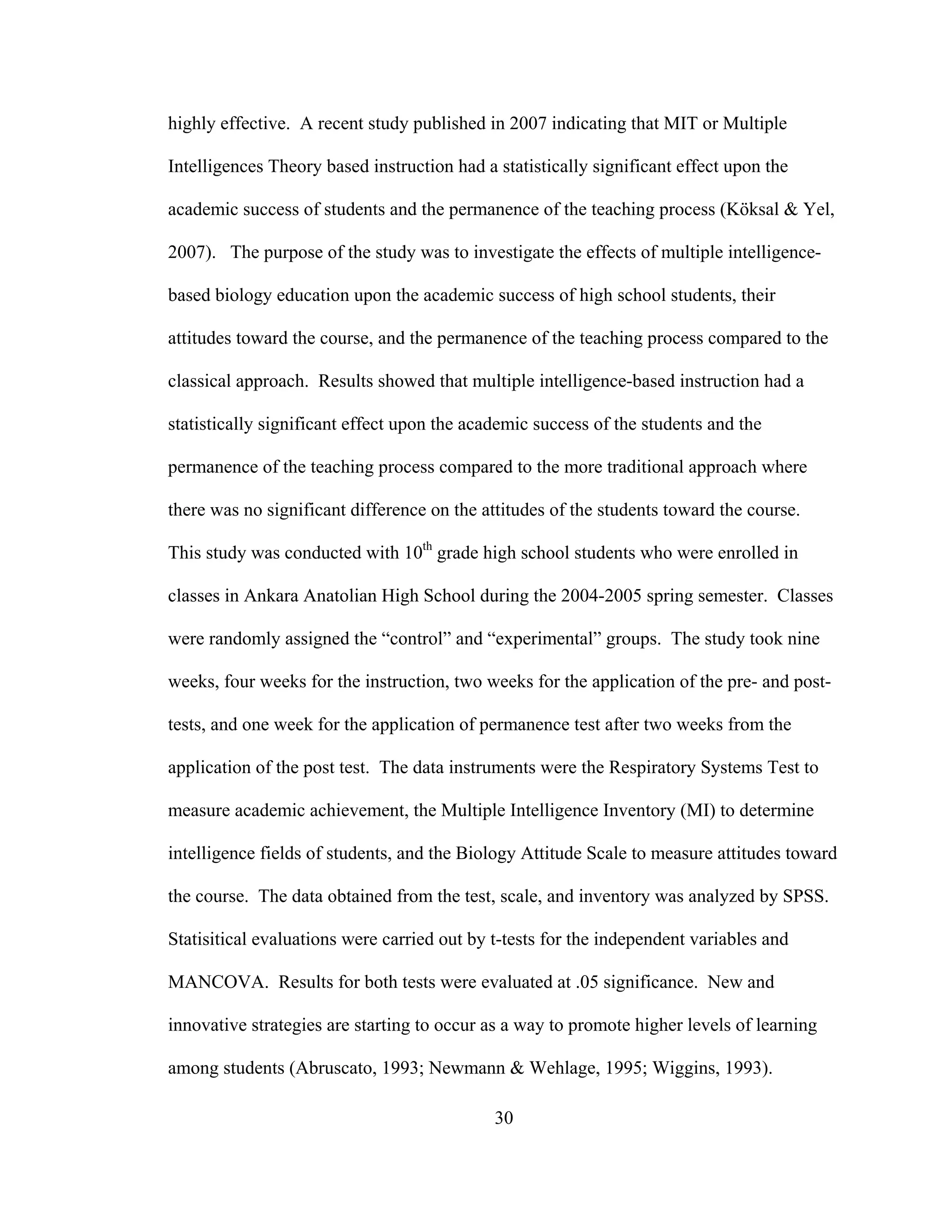 highly effective. A recent study published in 2007 indicating that MIT or Multiple
Intelligences Theory based instruction had a statistically significant effect upon the
academic success of students and the permanence of the teaching process (Köksal & Yel,
2007). The purpose of the study was to investigate the effects of multiple intelligence-
based biology education upon the academic success of high school students, their
attitudes toward the course, and the permanence of the teaching process compared to the
classical approach. Results showed that multiple intelligence-based instruction had a
statistically significant effect upon the academic success of the students and the
permanence of the teaching process compared to the more traditional approach where
there was no significant difference on the attitudes of the students toward the course.
This study was conducted with 10th
grade high school students who were enrolled in
classes in Ankara Anatolian High School during the 2004-2005 spring semester. Classes
were randomly assigned the “control” and “experimental” groups. The study took nine
weeks, four weeks for the instruction, two weeks for the application of the pre- and post-
tests, and one week for the application of permanence test after two weeks from the
application of the post test. The data instruments were the Respiratory Systems Test to
measure academic achievement, the Multiple Intelligence Inventory (MI) to determine
intelligence fields of students, and the Biology Attitude Scale to measure attitudes toward
the course. The data obtained from the test, scale, and inventory was analyzed by SPSS.
Statisitical evaluations were carried out by t-tests for the independent variables and
MANCOVA. Results for both tests were evaluated at .05 significance. New and
innovative strategies are starting to occur as a way to promote higher levels of learning
among students (Abruscato, 1993; Newmann & Wehlage, 1995; Wiggins, 1993).
30
 