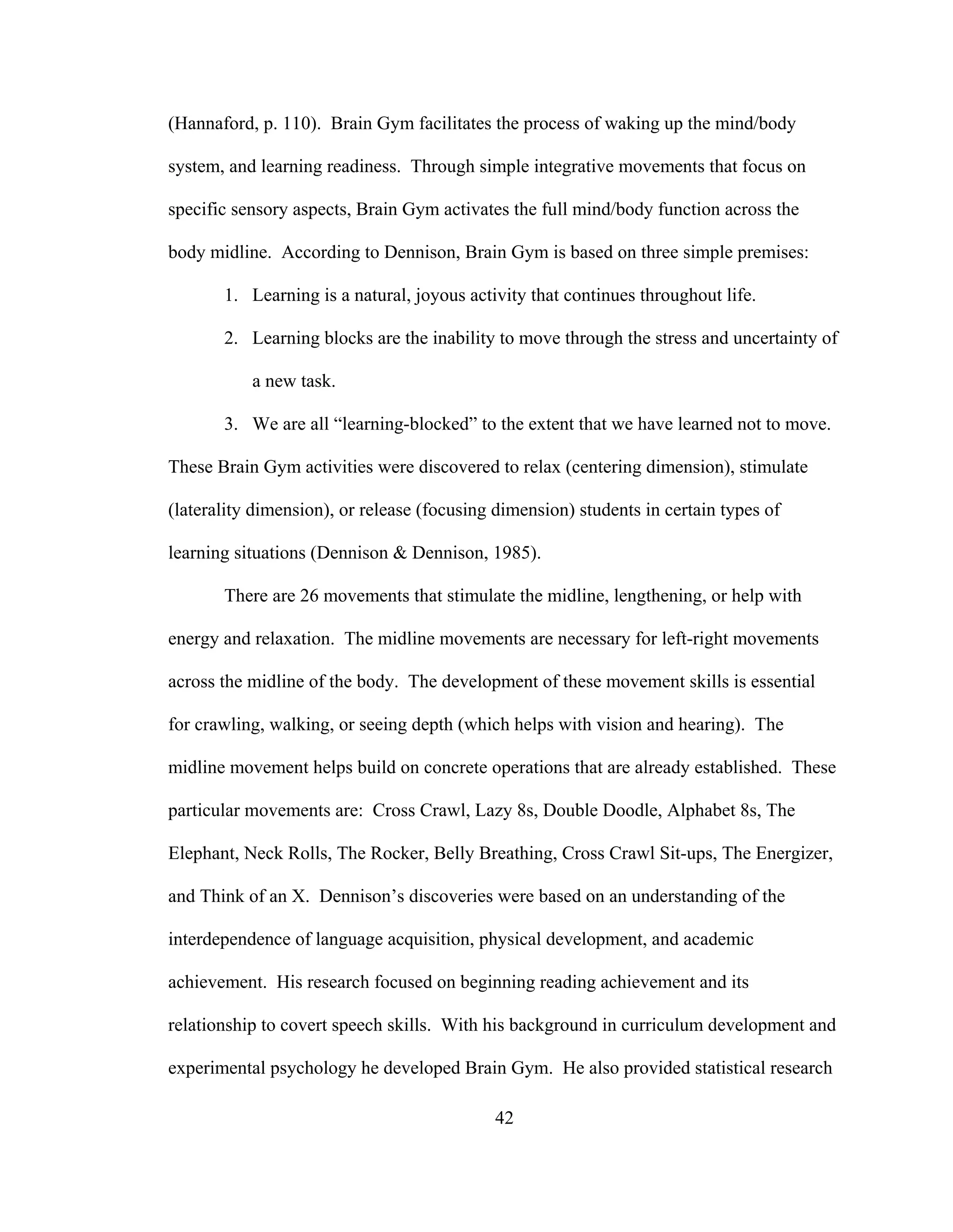 (Hannaford, p. 110). Brain Gym facilitates the process of waking up the mind/body
system, and learning readiness. Through simple integrative movements that focus on
specific sensory aspects, Brain Gym activates the full mind/body function across the
body midline. According to Dennison, Brain Gym is based on three simple premises:
1. Learning is a natural, joyous activity that continues throughout life.
2. Learning blocks are the inability to move through the stress and uncertainty of
a new task.
3. We are all “learning-blocked” to the extent that we have learned not to move.
These Brain Gym activities were discovered to relax (centering dimension), stimulate
(laterality dimension), or release (focusing dimension) students in certain types of
learning situations (Dennison & Dennison, 1985).
There are 26 movements that stimulate the midline, lengthening, or help with
energy and relaxation. The midline movements are necessary for left-right movements
across the midline of the body. The development of these movement skills is essential
for crawling, walking, or seeing depth (which helps with vision and hearing). The
midline movement helps build on concrete operations that are already established. These
particular movements are: Cross Crawl, Lazy 8s, Double Doodle, Alphabet 8s, The
Elephant, Neck Rolls, The Rocker, Belly Breathing, Cross Crawl Sit-ups, The Energizer,
and Think of an X. Dennison’s discoveries were based on an understanding of the
interdependence of language acquisition, physical development, and academic
achievement. His research focused on beginning reading achievement and its
relationship to covert speech skills. With his background in curriculum development and
experimental psychology he developed Brain Gym. He also provided statistical research
42
 