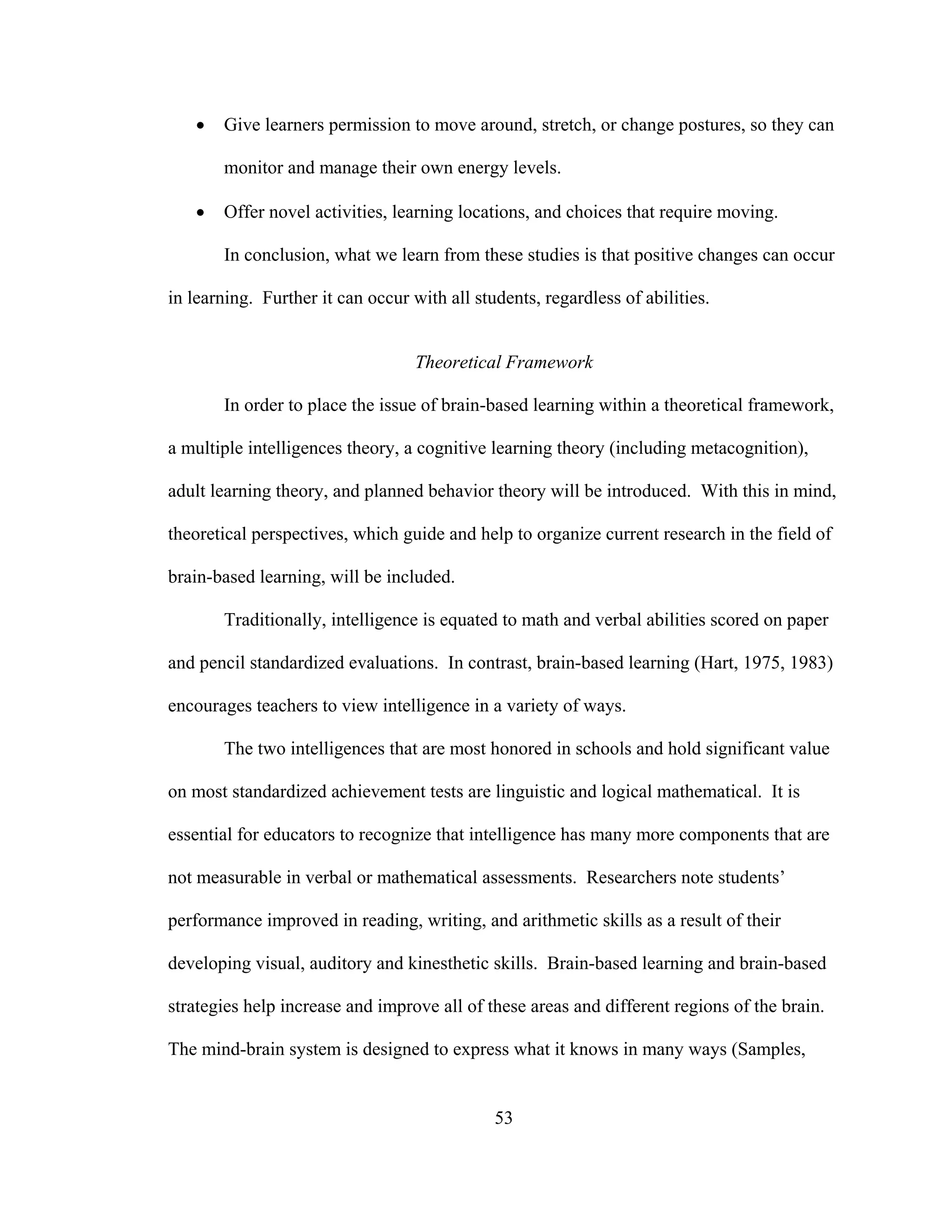 • Give learners permission to move around, stretch, or change postures, so they can
monitor and manage their own energy levels.
• Offer novel activities, learning locations, and choices that require moving.
In conclusion, what we learn from these studies is that positive changes can occur
in learning. Further it can occur with all students, regardless of abilities.
Theoretical Framework
In order to place the issue of brain-based learning within a theoretical framework,
a multiple intelligences theory, a cognitive learning theory (including metacognition),
adult learning theory, and planned behavior theory will be introduced. With this in mind,
theoretical perspectives, which guide and help to organize current research in the field of
brain-based learning, will be included.
Traditionally, intelligence is equated to math and verbal abilities scored on paper
and pencil standardized evaluations. In contrast, brain-based learning (Hart, 1975, 1983)
encourages teachers to view intelligence in a variety of ways.
The two intelligences that are most honored in schools and hold significant value
on most standardized achievement tests are linguistic and logical mathematical. It is
essential for educators to recognize that intelligence has many more components that are
not measurable in verbal or mathematical assessments. Researchers note students’
performance improved in reading, writing, and arithmetic skills as a result of their
developing visual, auditory and kinesthetic skills. Brain-based learning and brain-based
strategies help increase and improve all of these areas and different regions of the brain.
The mind-brain system is designed to express what it knows in many ways (Samples,
53
 