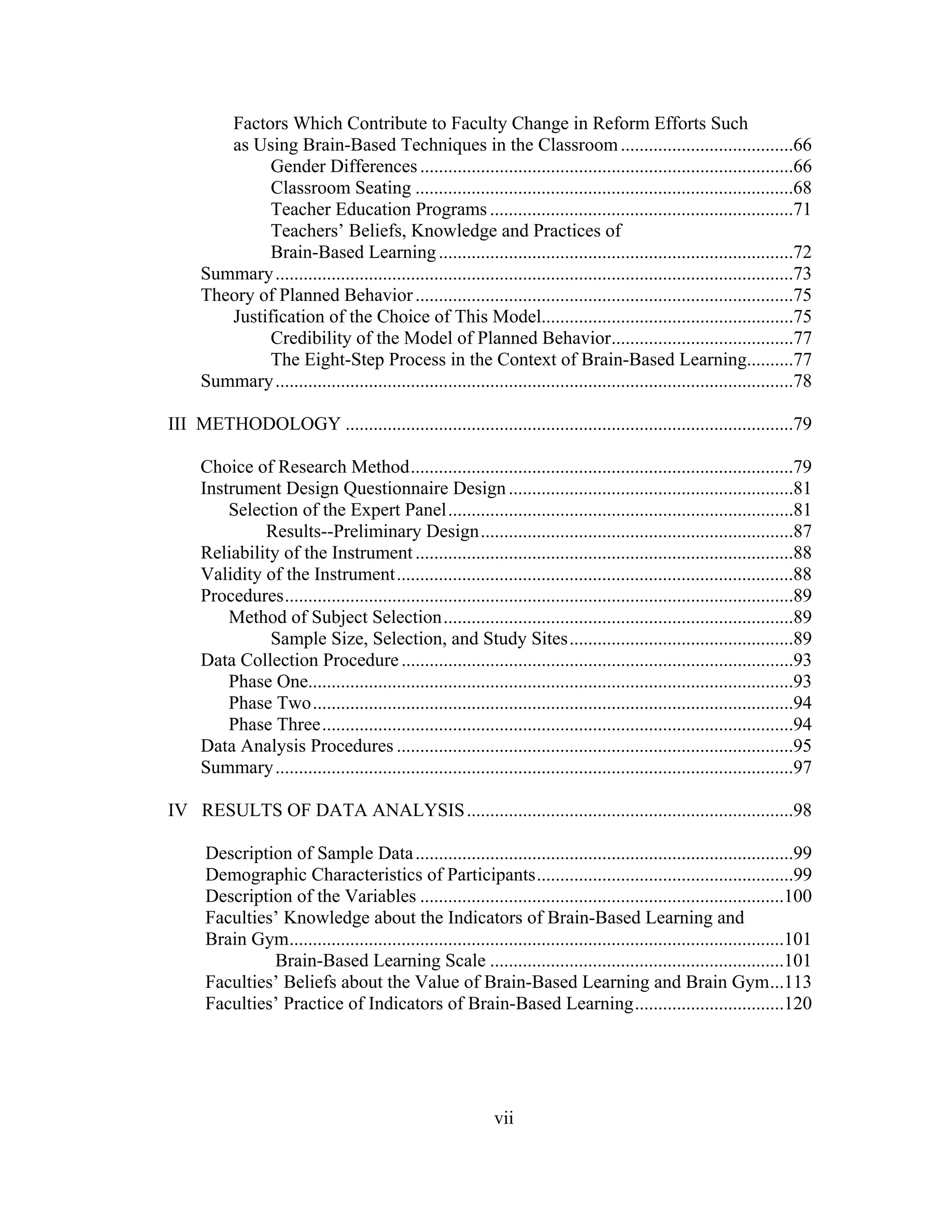 Factors Which Contribute to Faculty Change in Reform Efforts Such
as Using Brain-Based Techniques in the Classroom.....................................66
Gender Differences................................................................................66
Classroom Seating .................................................................................68
Teacher Education Programs .................................................................71
Teachers’ Beliefs, Knowledge and Practices of
Brain-Based Learning............................................................................72
Summary...............................................................................................................73
Theory of Planned Behavior.................................................................................75
Justification of the Choice of This Model......................................................75
Credibility of the Model of Planned Behavior.......................................77
The Eight-Step Process in the Context of Brain-Based Learning..........77
Summary...............................................................................................................78
III METHODOLOGY ................................................................................................79
Choice of Research Method..................................................................................79
Instrument Design Questionnaire Design.............................................................81
Selection of the Expert Panel..........................................................................81
Results--Preliminary Design...................................................................87
Reliability of the Instrument.................................................................................88
Validity of the Instrument.....................................................................................88
Procedures.............................................................................................................89
Method of Subject Selection...........................................................................89
Sample Size, Selection, and Study Sites................................................89
Data Collection Procedure....................................................................................93
Phase One........................................................................................................93
Phase Two.......................................................................................................94
Phase Three.....................................................................................................94
Data Analysis Procedures .....................................................................................95
Summary...............................................................................................................97
IV RESULTS OF DATA ANALYSIS......................................................................98
Description of Sample Data.................................................................................99
Demographic Characteristics of Participants.......................................................99
Description of the Variables ..............................................................................100
Faculties’ Knowledge about the Indicators of Brain-Based Learning and
Brain Gym..........................................................................................................101
Brain-Based Learning Scale ...............................................................101
Faculties’ Beliefs about the Value of Brain-Based Learning and Brain Gym...113
Faculties’ Practice of Indicators of Brain-Based Learning................................120
vii
 