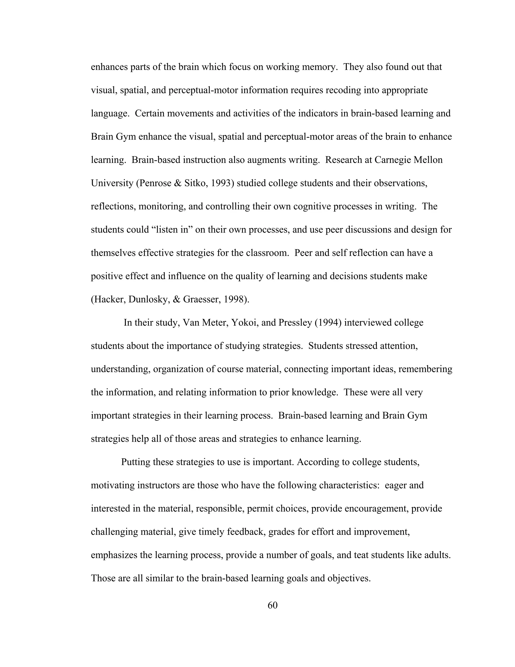 enhances parts of the brain which focus on working memory. They also found out that
visual, spatial, and perceptual-motor information requires recoding into appropriate
language. Certain movements and activities of the indicators in brain-based learning and
Brain Gym enhance the visual, spatial and perceptual-motor areas of the brain to enhance
learning. Brain-based instruction also augments writing. Research at Carnegie Mellon
University (Penrose & Sitko, 1993) studied college students and their observations,
reflections, monitoring, and controlling their own cognitive processes in writing. The
students could “listen in” on their own processes, and use peer discussions and design for
themselves effective strategies for the classroom. Peer and self reflection can have a
positive effect and influence on the quality of learning and decisions students make
(Hacker, Dunlosky, & Graesser, 1998).
In their study, Van Meter, Yokoi, and Pressley (1994) interviewed college
students about the importance of studying strategies. Students stressed attention,
understanding, organization of course material, connecting important ideas, remembering
the information, and relating information to prior knowledge. These were all very
important strategies in their learning process. Brain-based learning and Brain Gym
strategies help all of those areas and strategies to enhance learning.
Putting these strategies to use is important. According to college students,
motivating instructors are those who have the following characteristics: eager and
interested in the material, responsible, permit choices, provide encouragement, provide
challenging material, give timely feedback, grades for effort and improvement,
emphasizes the learning process, provide a number of goals, and teat students like adults.
Those are all similar to the brain-based learning goals and objectives.
60
 