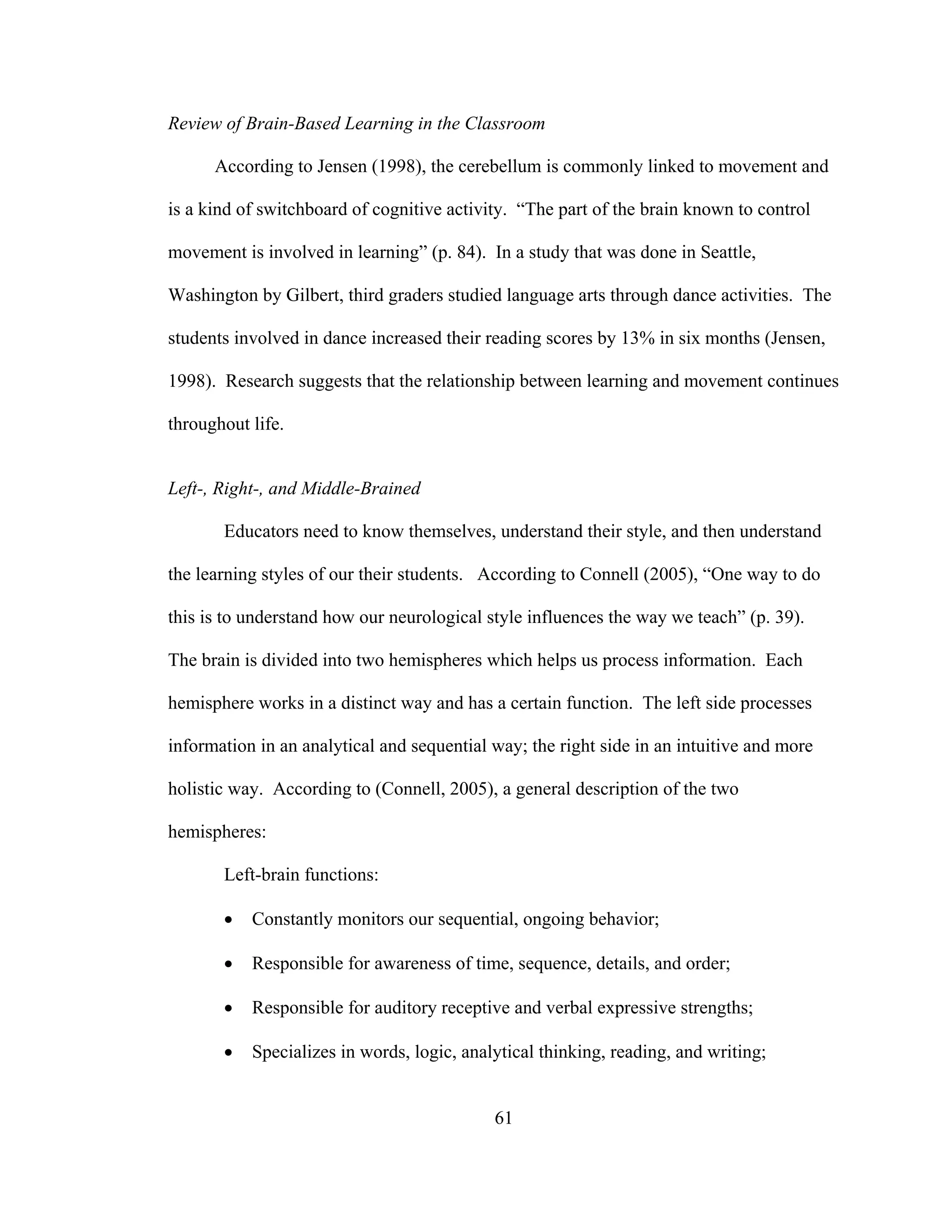 Review of Brain-Based Learning in the Classroom
According to Jensen (1998), the cerebellum is commonly linked to movement and
is a kind of switchboard of cognitive activity. “The part of the brain known to control
movement is involved in learning” (p. 84). In a study that was done in Seattle,
Washington by Gilbert, third graders studied language arts through dance activities. The
students involved in dance increased their reading scores by 13% in six months (Jensen,
1998). Research suggests that the relationship between learning and movement continues
throughout life.
Left-, Right-, and Middle-Brained
Educators need to know themselves, understand their style, and then understand
the learning styles of our their students. According to Connell (2005), “One way to do
this is to understand how our neurological style influences the way we teach” (p. 39).
The brain is divided into two hemispheres which helps us process information. Each
hemisphere works in a distinct way and has a certain function. The left side processes
information in an analytical and sequential way; the right side in an intuitive and more
holistic way. According to (Connell, 2005), a general description of the two
hemispheres:
Left-brain functions:
• Constantly monitors our sequential, ongoing behavior;
• Responsible for awareness of time, sequence, details, and order;
• Responsible for auditory receptive and verbal expressive strengths;
• Specializes in words, logic, analytical thinking, reading, and writing;
61
 