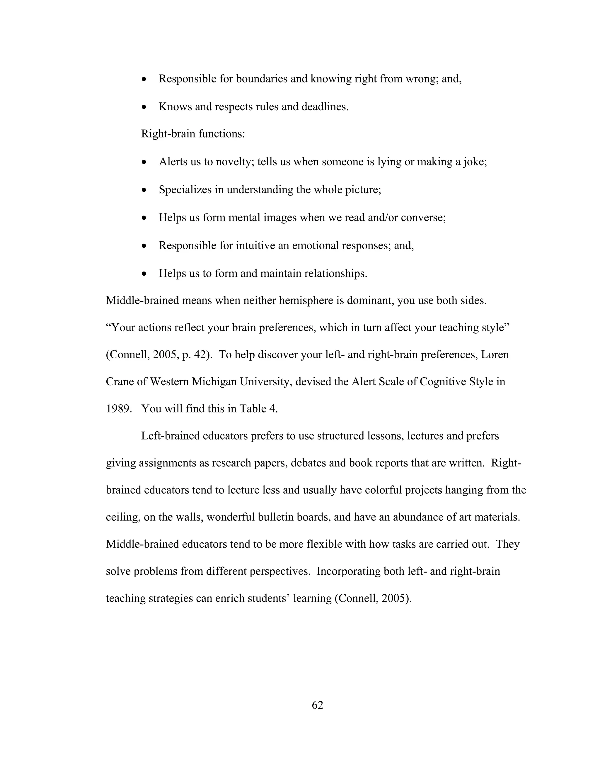 • Responsible for boundaries and knowing right from wrong; and,
• Knows and respects rules and deadlines.
Right-brain functions:
• Alerts us to novelty; tells us when someone is lying or making a joke;
• Specializes in understanding the whole picture;
• Helps us form mental images when we read and/or converse;
• Responsible for intuitive an emotional responses; and,
• Helps us to form and maintain relationships.
Middle-brained means when neither hemisphere is dominant, you use both sides.
“Your actions reflect your brain preferences, which in turn affect your teaching style”
(Connell, 2005, p. 42). To help discover your left- and right-brain preferences, Loren
Crane of Western Michigan University, devised the Alert Scale of Cognitive Style in
1989. You will find this in Table 4.
Left-brained educators prefers to use structured lessons, lectures and prefers
giving assignments as research papers, debates and book reports that are written. Right-
brained educators tend to lecture less and usually have colorful projects hanging from the
ceiling, on the walls, wonderful bulletin boards, and have an abundance of art materials.
Middle-brained educators tend to be more flexible with how tasks are carried out. They
solve problems from different perspectives. Incorporating both left- and right-brain
teaching strategies can enrich students’ learning (Connell, 2005).
62
 
