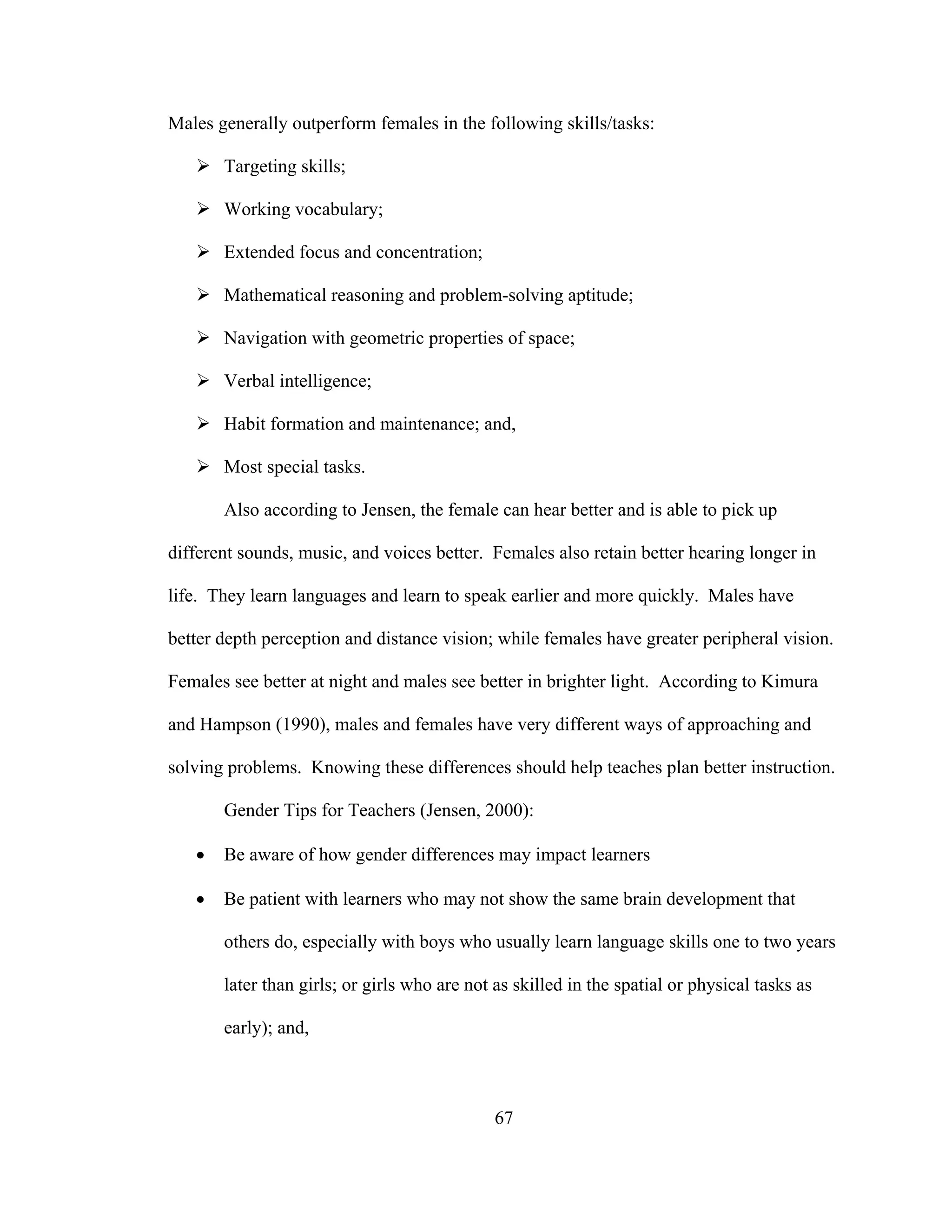 Males generally outperform females in the following skills/tasks:
Targeting skills;
Working vocabulary;
Extended focus and concentration;
Mathematical reasoning and problem-solving aptitude;
Navigation with geometric properties of space;
Verbal intelligence;
Habit formation and maintenance; and,
Most special tasks.
Also according to Jensen, the female can hear better and is able to pick up
different sounds, music, and voices better. Females also retain better hearing longer in
life. They learn languages and learn to speak earlier and more quickly. Males have
better depth perception and distance vision; while females have greater peripheral vision.
Females see better at night and males see better in brighter light. According to Kimura
and Hampson (1990), males and females have very different ways of approaching and
solving problems. Knowing these differences should help teaches plan better instruction.
Gender Tips for Teachers (Jensen, 2000):
• Be aware of how gender differences may impact learners
• Be patient with learners who may not show the same brain development that
others do, especially with boys who usually learn language skills one to two years
later than girls; or girls who are not as skilled in the spatial or physical tasks as
early); and,
67
 