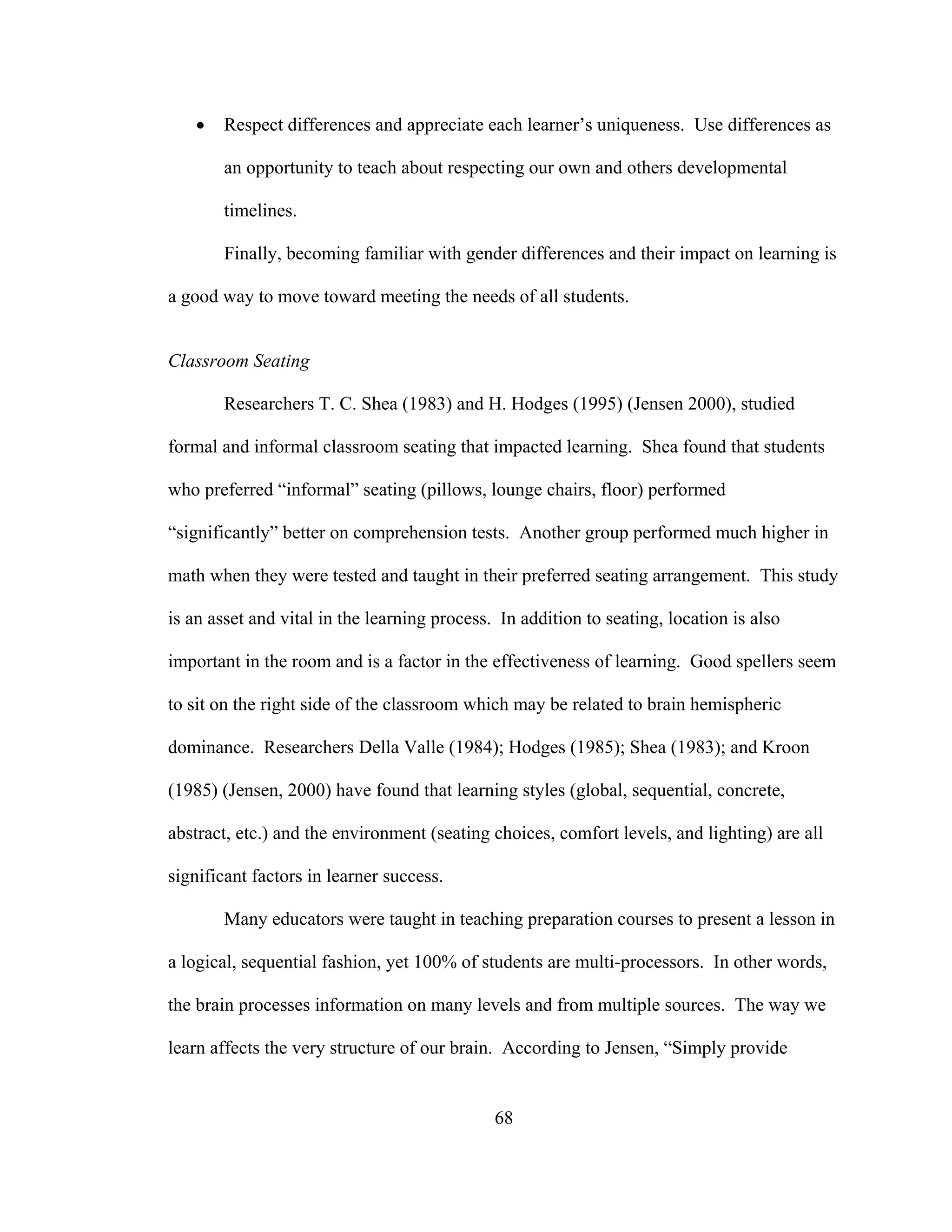• Respect differences and appreciate each learner’s uniqueness. Use differences as
an opportunity to teach about respecting our own and others developmental
timelines.
Finally, becoming familiar with gender differences and their impact on learning is
a good way to move toward meeting the needs of all students.
Classroom Seating
Researchers T. C. Shea (1983) and H. Hodges (1995) (Jensen 2000), studied
formal and informal classroom seating that impacted learning. Shea found that students
who preferred “informal” seating (pillows, lounge chairs, floor) performed
“significantly” better on comprehension tests. Another group performed much higher in
math when they were tested and taught in their preferred seating arrangement. This study
is an asset and vital in the learning process. In addition to seating, location is also
important in the room and is a factor in the effectiveness of learning. Good spellers seem
to sit on the right side of the classroom which may be related to brain hemispheric
dominance. Researchers Della Valle (1984); Hodges (1985); Shea (1983); and Kroon
(1985) (Jensen, 2000) have found that learning styles (global, sequential, concrete,
abstract, etc.) and the environment (seating choices, comfort levels, and lighting) are all
significant factors in learner success.
Many educators were taught in teaching preparation courses to present a lesson in
a logical, sequential fashion, yet 100% of students are multi-processors. In other words,
the brain processes information on many levels and from multiple sources. The way we
learn affects the very structure of our brain. According to Jensen, “Simply provide
68
 