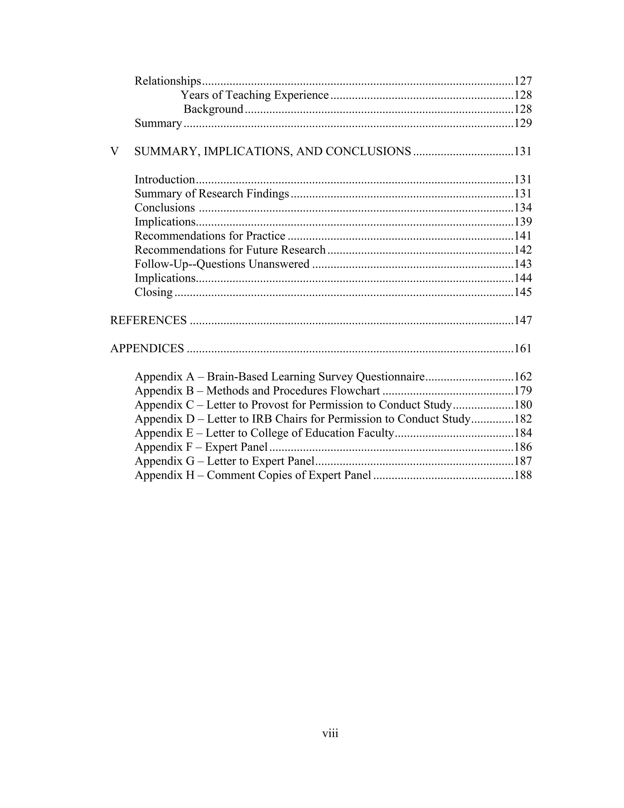 Relationships......................................................................................................127
Years of Teaching Experience............................................................128
Background........................................................................................128
Summary............................................................................................................129
V SUMMARY, IMPLICATIONS, AND CONCLUSIONS.................................131
Introduction........................................................................................................131
Summary of Research Findings.........................................................................131
Conclusions .......................................................................................................134
Implications........................................................................................................139
Recommendations for Practice ..........................................................................141
Recommendations for Future Research.............................................................142
Follow-Up--Questions Unanswered ..................................................................143
Implications........................................................................................................144
Closing...............................................................................................................145
REFERENCES ..........................................................................................................147
APPENDICES ...........................................................................................................161
Appendix A – Brain-Based Learning Survey Questionnaire.............................162
Appendix B – Methods and Procedures Flowchart ...........................................179
Appendix C – Letter to Provost for Permission to Conduct Study....................180
Appendix D – Letter to IRB Chairs for Permission to Conduct Study..............182
Appendix E – Letter to College of Education Faculty.......................................184
Appendix F – Expert Panel................................................................................186
Appendix G – Letter to Expert Panel.................................................................187
Appendix H – Comment Copies of Expert Panel..............................................188
viii
 