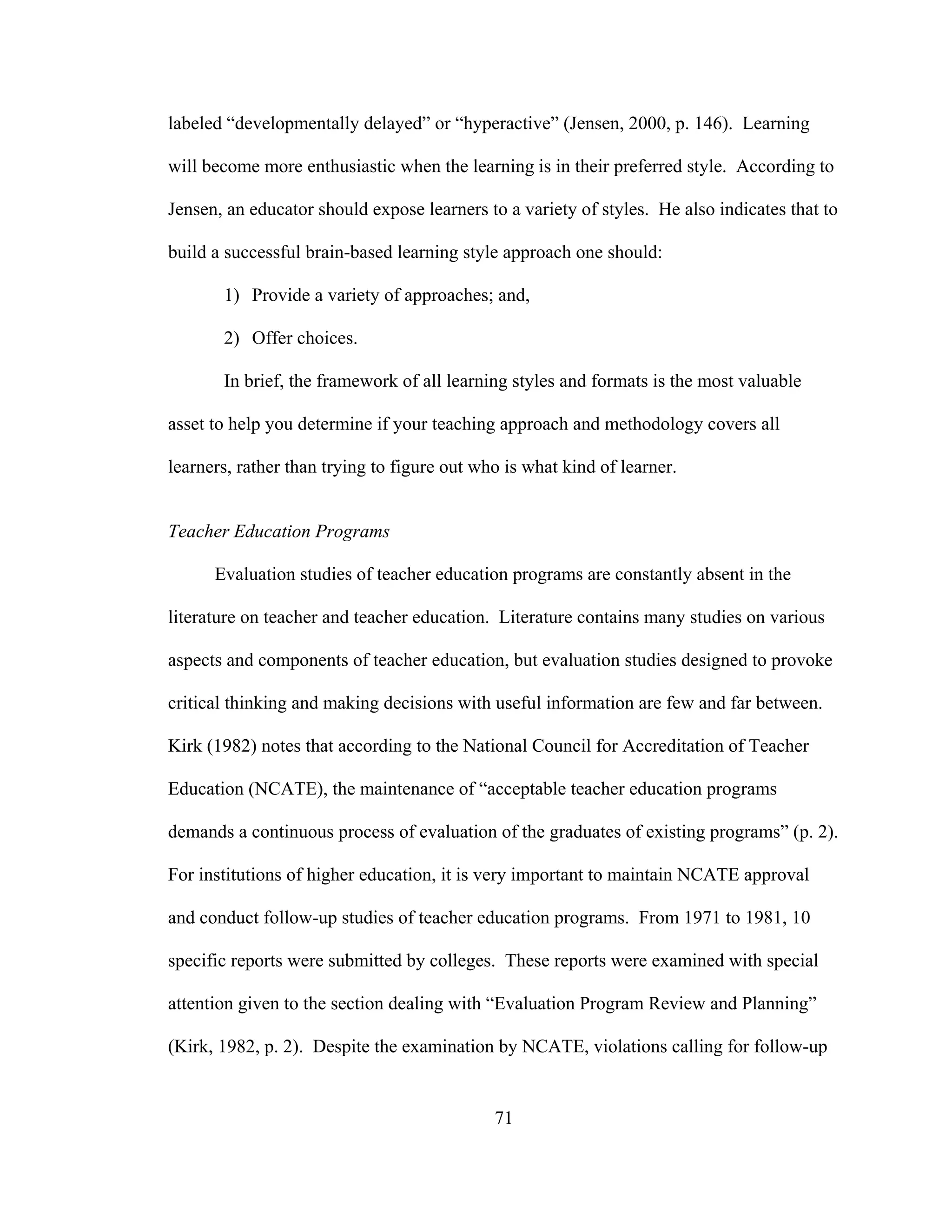labeled “developmentally delayed” or “hyperactive” (Jensen, 2000, p. 146). Learning
will become more enthusiastic when the learning is in their preferred style. According to
Jensen, an educator should expose learners to a variety of styles. He also indicates that to
build a successful brain-based learning style approach one should:
1) Provide a variety of approaches; and,
2) Offer choices.
In brief, the framework of all learning styles and formats is the most valuable
asset to help you determine if your teaching approach and methodology covers all
learners, rather than trying to figure out who is what kind of learner.
Teacher Education Programs
Evaluation studies of teacher education programs are constantly absent in the
literature on teacher and teacher education. Literature contains many studies on various
aspects and components of teacher education, but evaluation studies designed to provoke
critical thinking and making decisions with useful information are few and far between.
Kirk (1982) notes that according to the National Council for Accreditation of Teacher
Education (NCATE), the maintenance of “acceptable teacher education programs
demands a continuous process of evaluation of the graduates of existing programs” (p. 2).
For institutions of higher education, it is very important to maintain NCATE approval
and conduct follow-up studies of teacher education programs. From 1971 to 1981, 10
specific reports were submitted by colleges. These reports were examined with special
attention given to the section dealing with “Evaluation Program Review and Planning”
(Kirk, 1982, p. 2). Despite the examination by NCATE, violations calling for follow-up
71
 