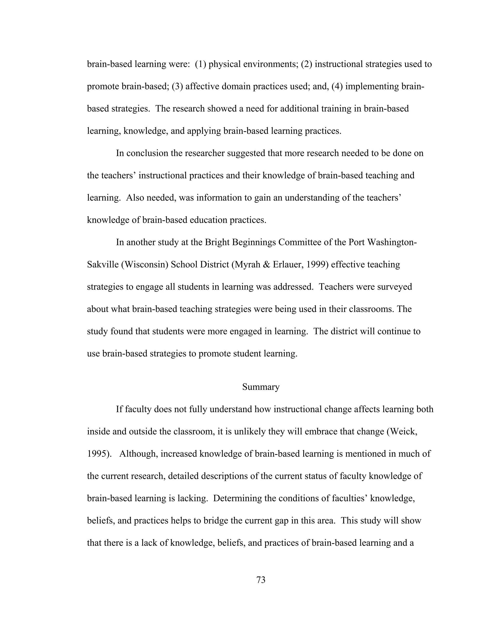 brain-based learning were: (1) physical environments; (2) instructional strategies used to
promote brain-based; (3) affective domain practices used; and, (4) implementing brain-
based strategies. The research showed a need for additional training in brain-based
learning, knowledge, and applying brain-based learning practices.
In conclusion the researcher suggested that more research needed to be done on
the teachers’ instructional practices and their knowledge of brain-based teaching and
learning. Also needed, was information to gain an understanding of the teachers’
knowledge of brain-based education practices.
In another study at the Bright Beginnings Committee of the Port Washington-
Sakville (Wisconsin) School District (Myrah & Erlauer, 1999) effective teaching
strategies to engage all students in learning was addressed. Teachers were surveyed
about what brain-based teaching strategies were being used in their classrooms. The
study found that students were more engaged in learning. The district will continue to
use brain-based strategies to promote student learning.
Summary
If faculty does not fully understand how instructional change affects learning both
inside and outside the classroom, it is unlikely they will embrace that change (Weick,
1995). Although, increased knowledge of brain-based learning is mentioned in much of
the current research, detailed descriptions of the current status of faculty knowledge of
brain-based learning is lacking. Determining the conditions of faculties’ knowledge,
beliefs, and practices helps to bridge the current gap in this area. This study will show
that there is a lack of knowledge, beliefs, and practices of brain-based learning and a
73
 