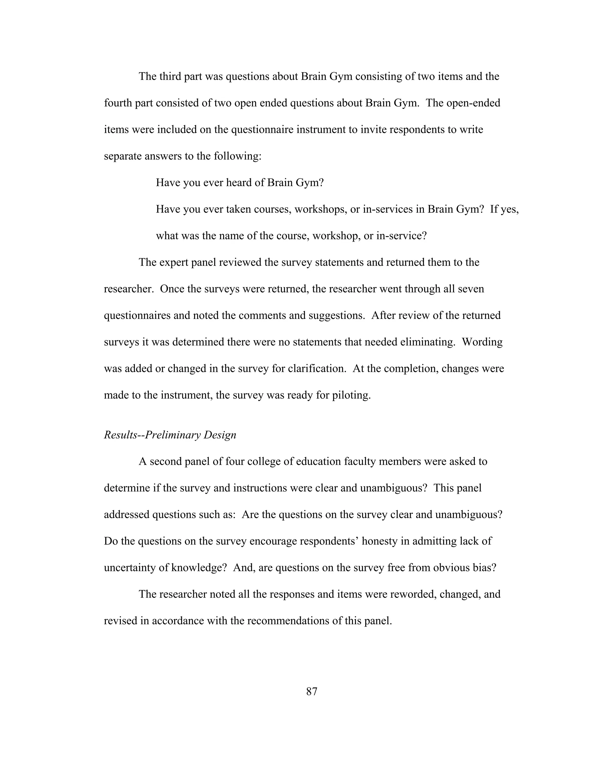 The third part was questions about Brain Gym consisting of two items and the
fourth part consisted of two open ended questions about Brain Gym. The open-ended
items were included on the questionnaire instrument to invite respondents to write
separate answers to the following:
Have you ever heard of Brain Gym?
Have you ever taken courses, workshops, or in-services in Brain Gym? If yes,
what was the name of the course, workshop, or in-service?
The expert panel reviewed the survey statements and returned them to the
researcher. Once the surveys were returned, the researcher went through all seven
questionnaires and noted the comments and suggestions. After review of the returned
surveys it was determined there were no statements that needed eliminating. Wording
was added or changed in the survey for clarification. At the completion, changes were
made to the instrument, the survey was ready for piloting.
Results--Preliminary Design
A second panel of four college of education faculty members were asked to
determine if the survey and instructions were clear and unambiguous? This panel
addressed questions such as: Are the questions on the survey clear and unambiguous?
Do the questions on the survey encourage respondents’ honesty in admitting lack of
uncertainty of knowledge? And, are questions on the survey free from obvious bias?
The researcher noted all the responses and items were reworded, changed, and
revised in accordance with the recommendations of this panel.
87
 
