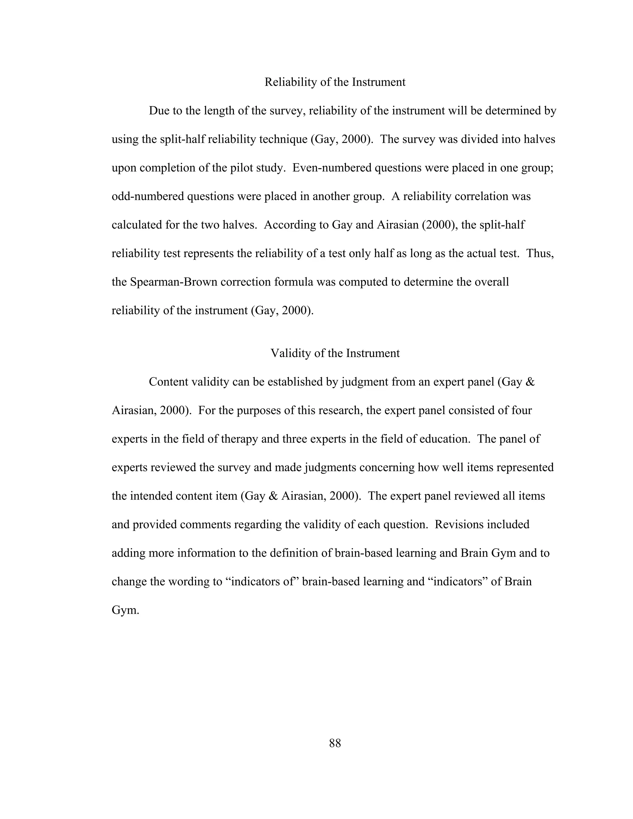 Reliability of the Instrument
Due to the length of the survey, reliability of the instrument will be determined by
using the split-half reliability technique (Gay, 2000). The survey was divided into halves
upon completion of the pilot study. Even-numbered questions were placed in one group;
odd-numbered questions were placed in another group. A reliability correlation was
calculated for the two halves. According to Gay and Airasian (2000), the split-half
reliability test represents the reliability of a test only half as long as the actual test. Thus,
the Spearman-Brown correction formula was computed to determine the overall
reliability of the instrument (Gay, 2000).
Validity of the Instrument
Content validity can be established by judgment from an expert panel (Gay &
Airasian, 2000). For the purposes of this research, the expert panel consisted of four
experts in the field of therapy and three experts in the field of education. The panel of
experts reviewed the survey and made judgments concerning how well items represented
the intended content item (Gay & Airasian, 2000). The expert panel reviewed all items
and provided comments regarding the validity of each question. Revisions included
adding more information to the definition of brain-based learning and Brain Gym and to
change the wording to “indicators of” brain-based learning and “indicators” of Brain
Gym.
88
 