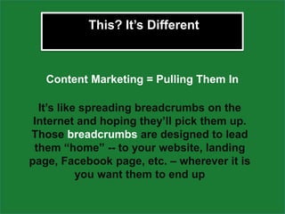 This? It’s Different



   Content Marketing = Pulling Them In

  It’s like spreading breadcrumbs on the
 Internet and hoping they’ll pick them up.
Those breadcrumbs are designed to lead
 them “home” -- to your website, landing
page, Facebook page, etc. – wherever it is
           you want them to end up
 