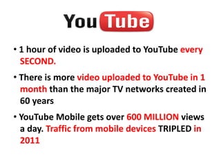 • 1 hour of video is uploaded to YouTube every
  SECOND.
• There is more video uploaded to YouTube in 1
  month than the major TV networks created in
  60 years
• YouTube Mobile gets over 600 MILLION views
  a day. Traffic from mobile devices TRIPLED in
  2011
 