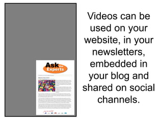 Videos can be
 used on your
website, in your
  newsletters,
 embedded in
 your blog and
shared on social
   channels.
 