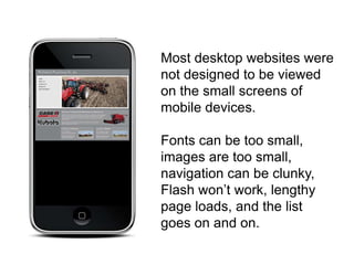 Most desktop websites were
not designed to be viewed
on the small screens of
mobile devices.

Fonts can be too small,
images are too small,
navigation can be clunky,
Flash won’t work, lengthy
page loads, and the list
goes on and on.
 
