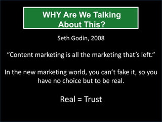 WHY Are We Talking
               About This?
                  Seth Godin, 2008

“Content marketing is all the marketing that’s left.”

In the new marketing world, you can’t fake it, so you
           have no choice but to be real.

                   Real = Trust
 